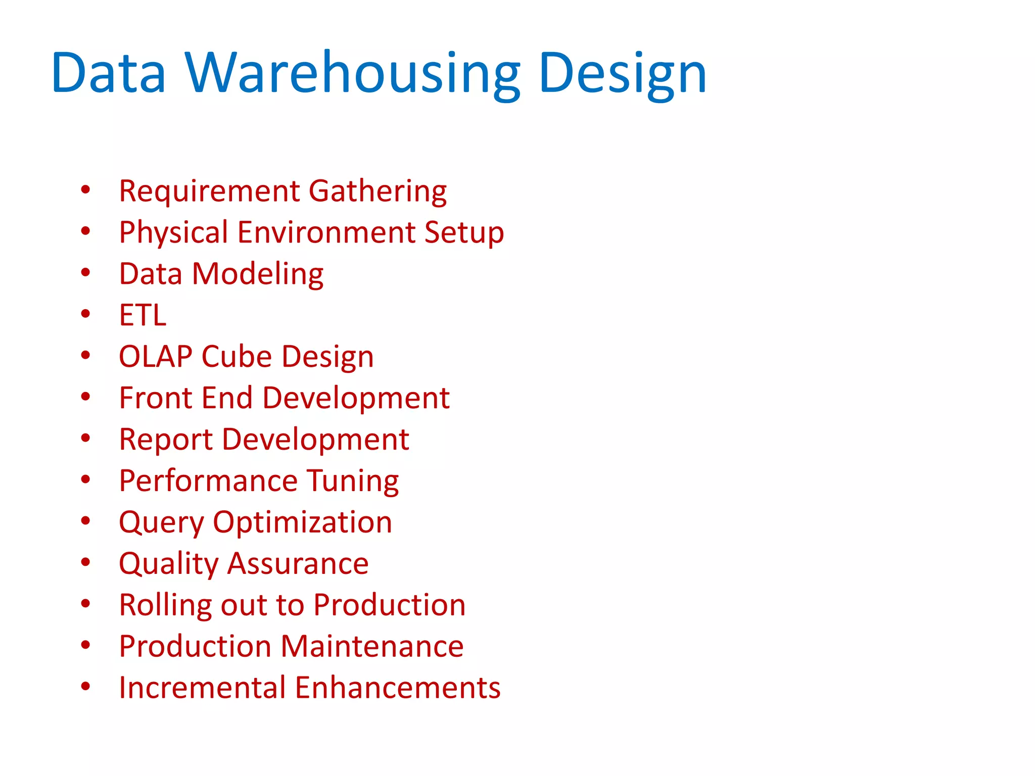Data Warehousing Design
• Requirement Gathering
• Physical Environment Setup
• Data Modeling
• ETL
• OLAP Cube Design
• Front End Development
• Report Development
• Performance Tuning
• Query Optimization
• Quality Assurance
• Rolling out to Production
• Production Maintenance
• Incremental Enhancements
 