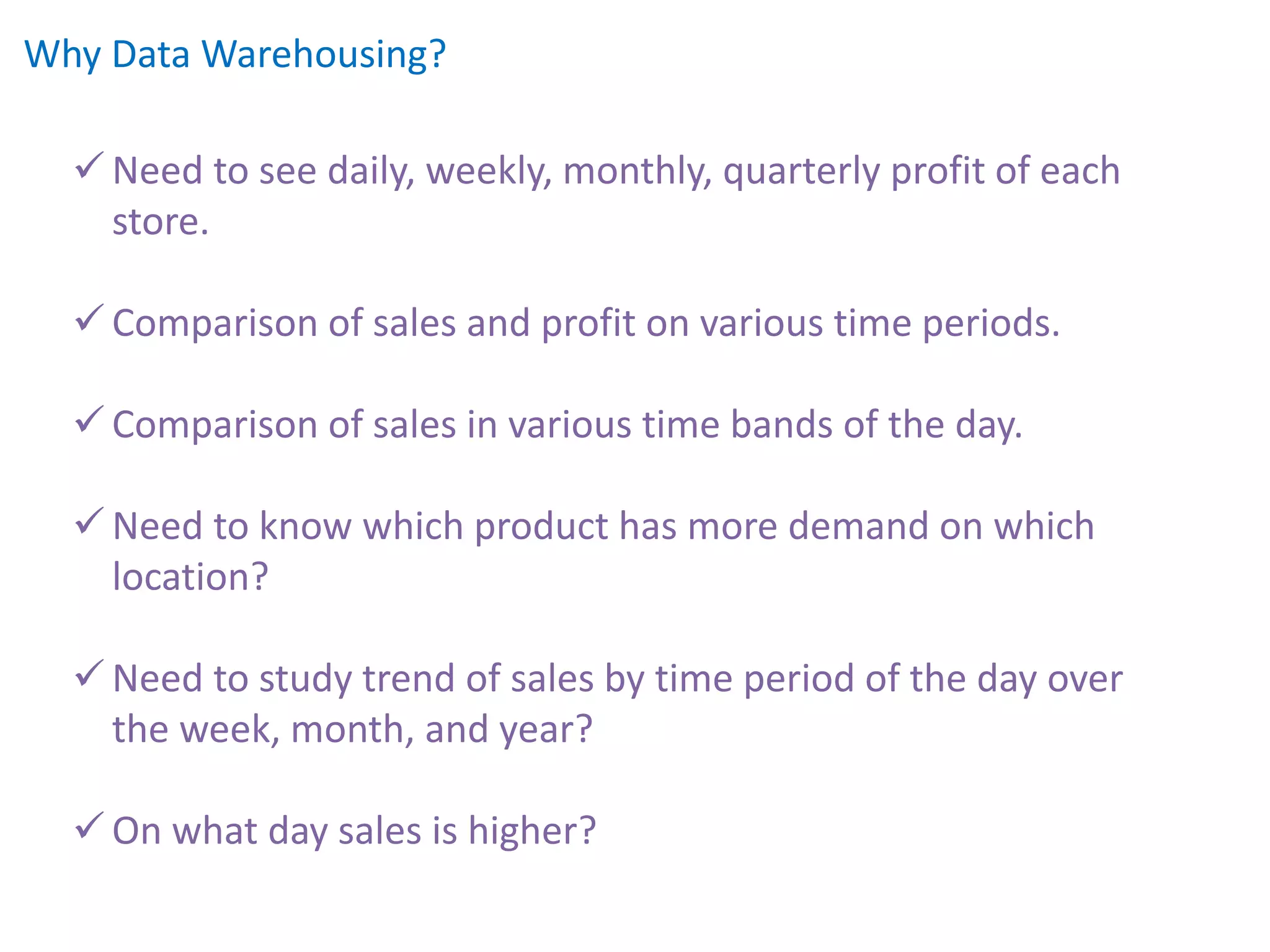 Why Data Warehousing?
 Need to see daily, weekly, monthly, quarterly profit of each
store.
 Comparison of sales and profit on various time periods.
 Comparison of sales in various time bands of the day.
 Need to know which product has more demand on which
location?
 Need to study trend of sales by time period of the day over
the week, month, and year?
 On what day sales is higher?
 