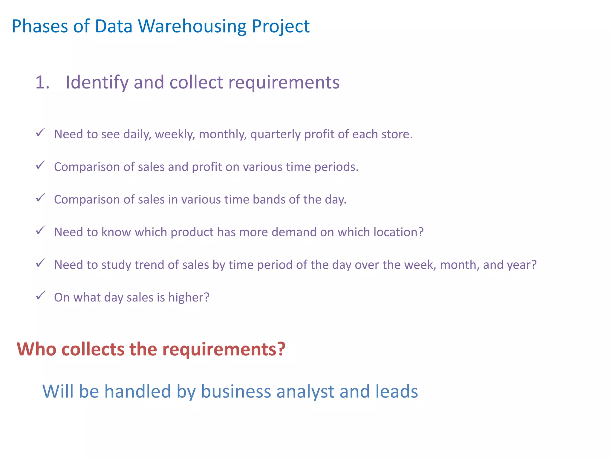 Phases of Data Warehousing Project
1. Identify and collect requirements
 Need to see daily, weekly, monthly, quarterly profit of each store.
 Comparison of sales and profit on various time periods.
 Comparison of sales in various time bands of the day.
 Need to know which product has more demand on which location?
 Need to study trend of sales by time period of the day over the week, month, and year?
 On what day sales is higher?
Will be handled by business analyst and leads
Who collects the requirements?
 