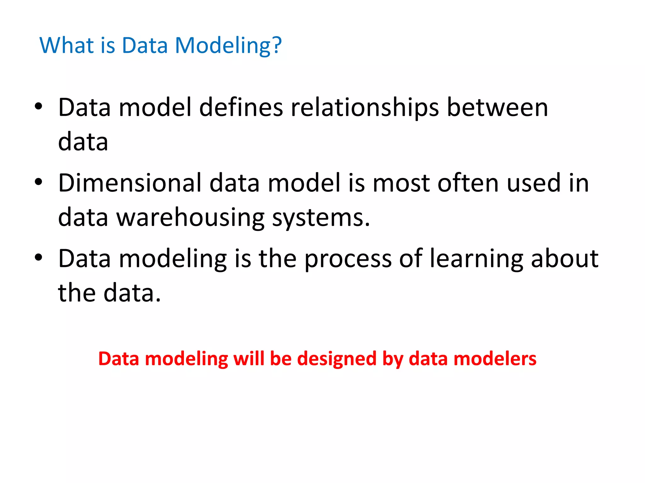 What is Data Modeling?
• Data model defines relationships between
data
• Dimensional data model is most often used in
data warehousing systems.
• Data modeling is the process of learning about
the data.
Data modeling will be designed by data modelers
 