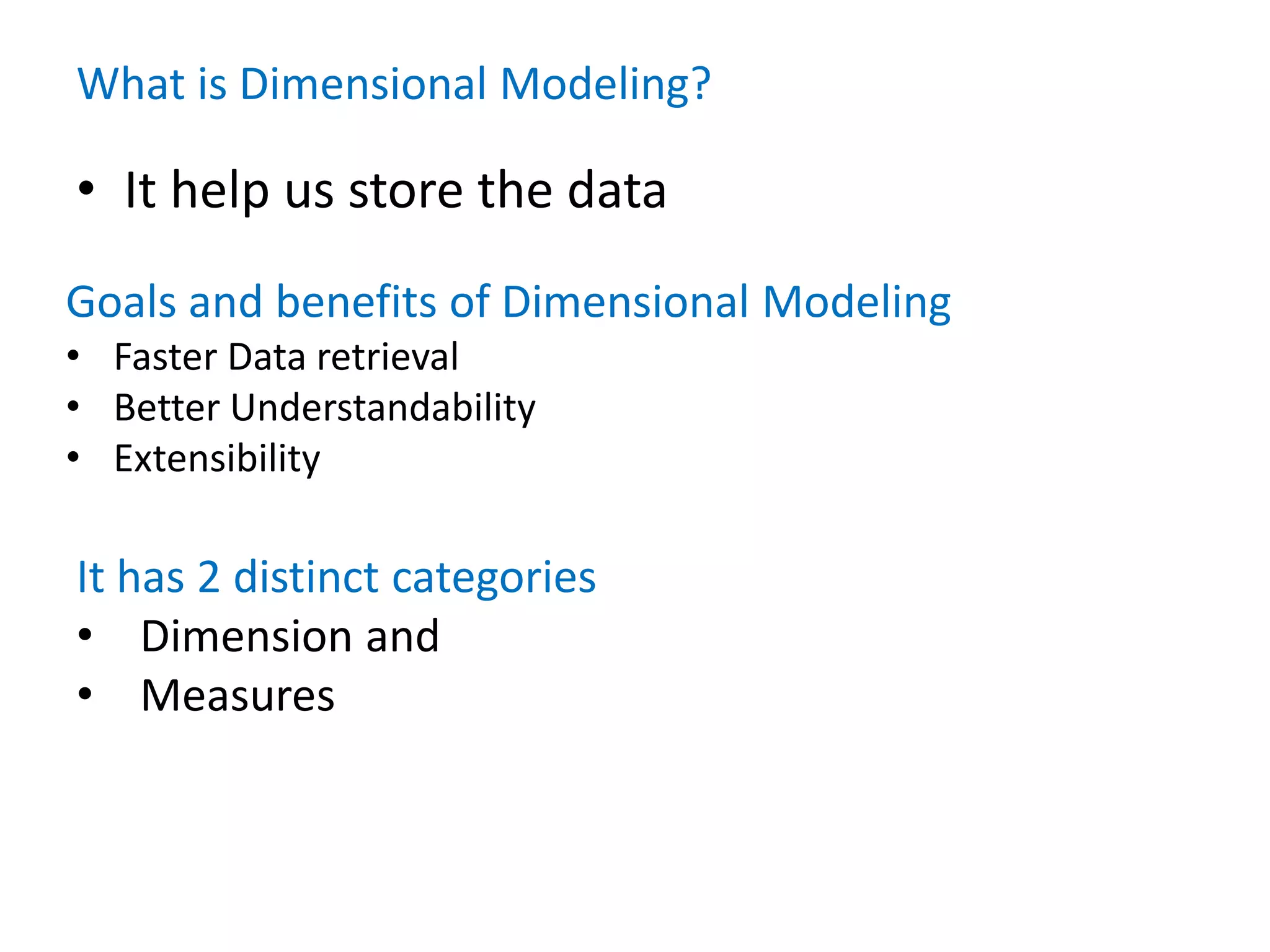 What is Dimensional Modeling?
• It help us store the data
Goals and benefits of Dimensional Modeling
• Faster Data retrieval
• Better Understandability
• Extensibility
It has 2 distinct categories
• Dimension and
• Measures
 