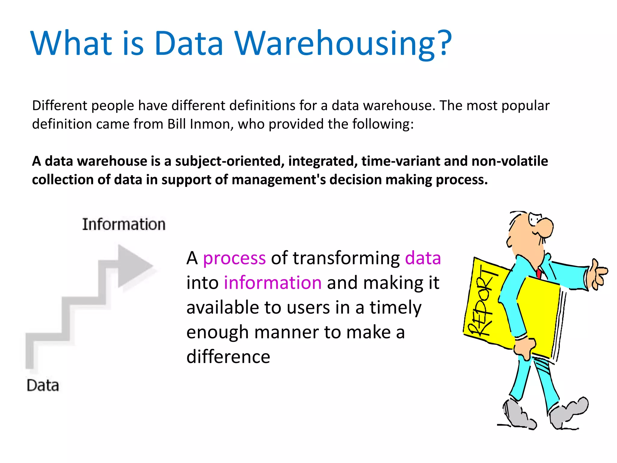 What is Data Warehousing?
Different people have different definitions for a data warehouse. The most popular
definition came from Bill Inmon, who provided the following:
A data warehouse is a subject-oriented, integrated, time-variant and non-volatile
collection of data in support of management's decision making process.
A process of transforming data
into information and making it
available to users in a timely
enough manner to make a
difference
 