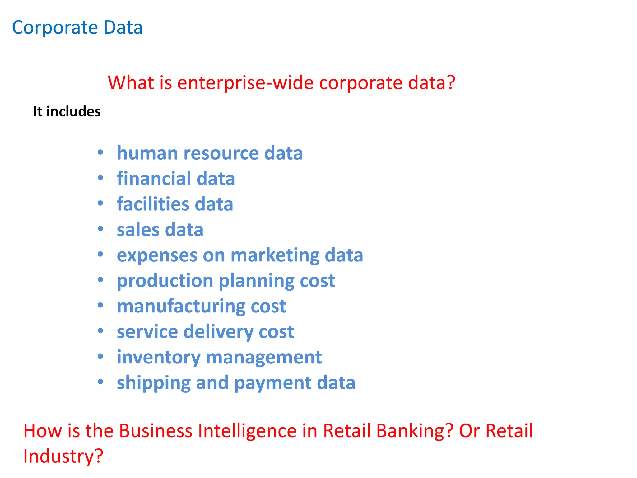 Corporate Data
It includes
• human resource data
• financial data
• facilities data
• sales data
• expenses on marketing data
• production planning cost
• manufacturing cost
• service delivery cost
• inventory management
• shipping and payment data
What is enterprise-wide corporate data?
How is the Business Intelligence in Retail Banking? Or Retail
Industry?
 
