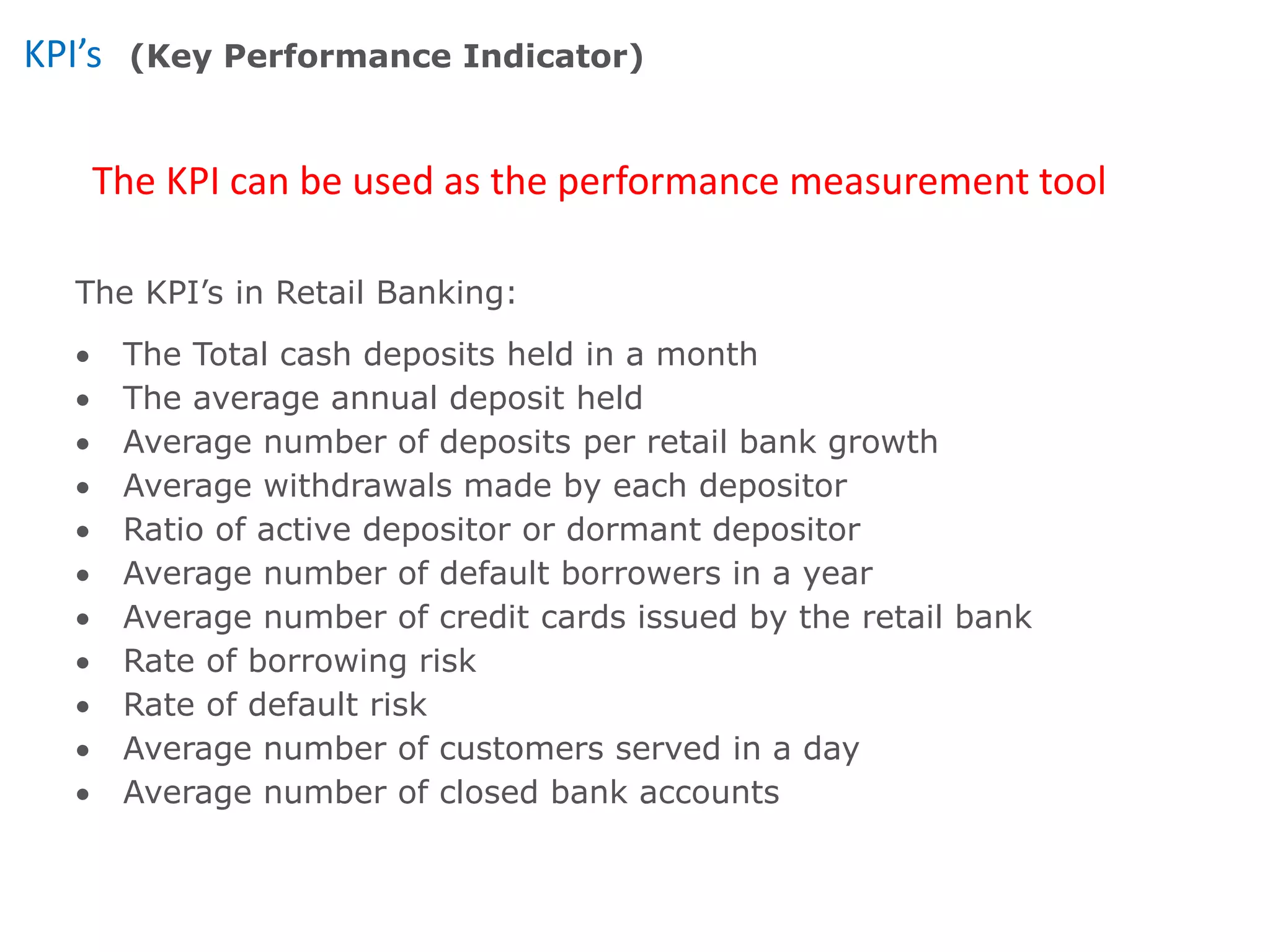 KPI’s
The KPI can be used as the performance measurement tool
(Key Performance Indicator)
The KPI’s in Retail Banking:
 The Total cash deposits held in a month
 The average annual deposit held
 Average number of deposits per retail bank growth
 Average withdrawals made by each depositor
 Ratio of active depositor or dormant depositor
 Average number of default borrowers in a year
 Average number of credit cards issued by the retail bank
 Rate of borrowing risk
 Rate of default risk
 Average number of customers served in a day
 Average number of closed bank accounts
 