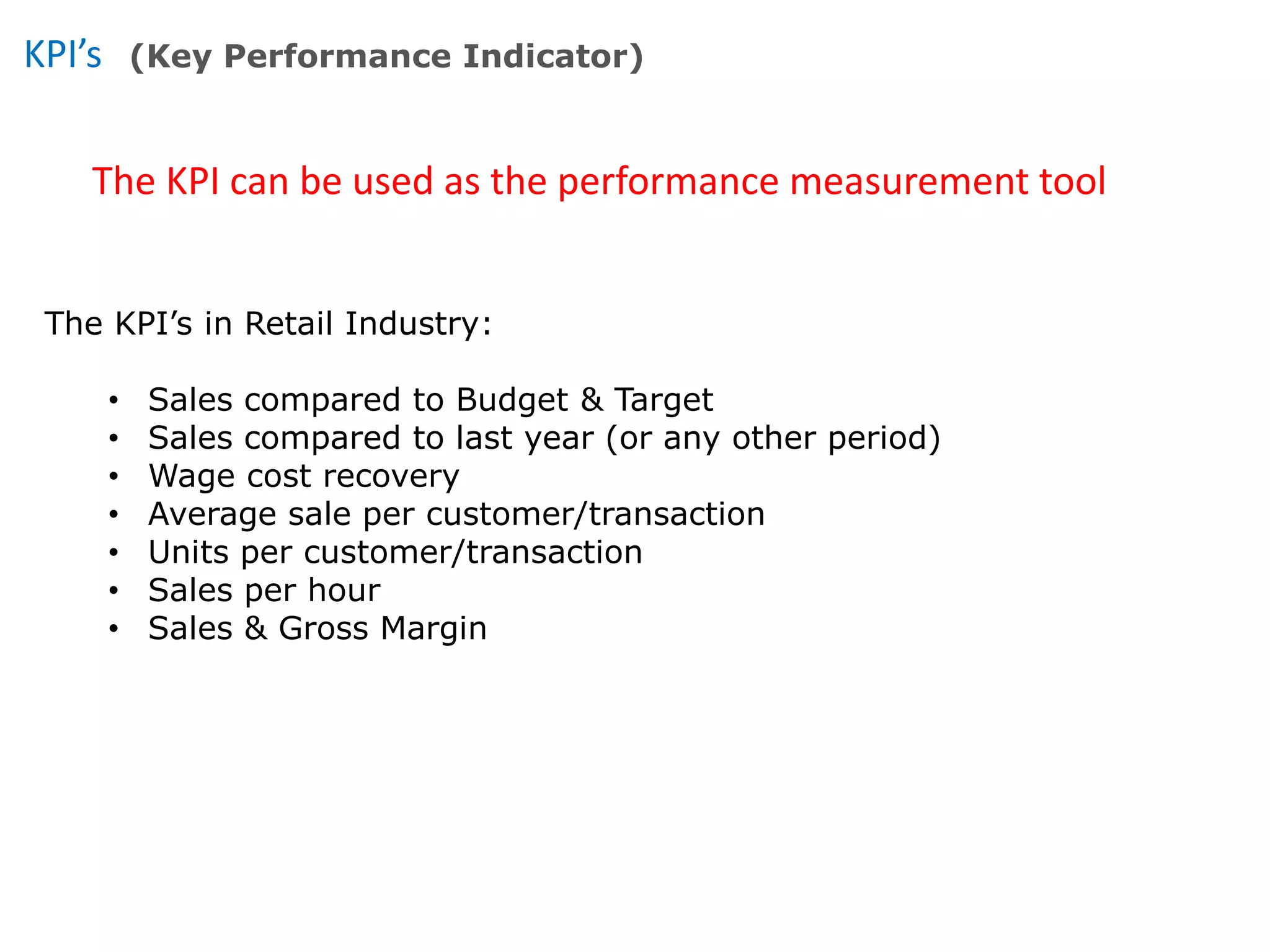 KPI’s
The KPI can be used as the performance measurement tool
(Key Performance Indicator)
The KPI’s in Retail Industry:
• Sales compared to Budget & Target
• Sales compared to last year (or any other period)
• Wage cost recovery
• Average sale per customer/transaction
• Units per customer/transaction
• Sales per hour
• Sales & Gross Margin
 