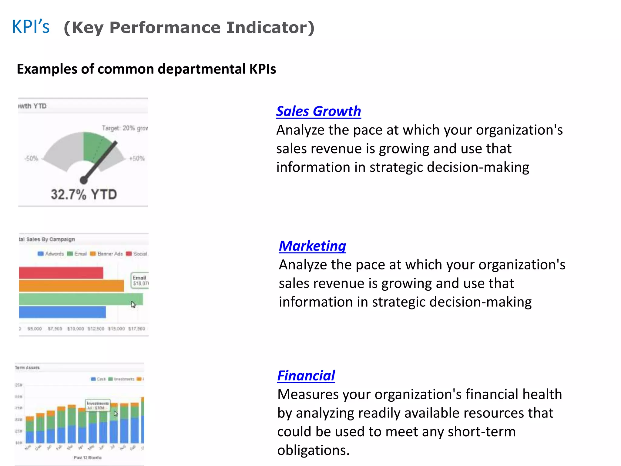 KPI’s (Key Performance Indicator)
Examples of common departmental KPIs
Sales Growth
Analyze the pace at which your organization's
sales revenue is growing and use that
information in strategic decision-making
Marketing
Analyze the pace at which your organization's
sales revenue is growing and use that
information in strategic decision-making
Financial
Measures your organization's financial health
by analyzing readily available resources that
could be used to meet any short-term
obligations.
 