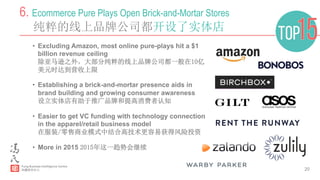 20
6. Ecommerce Pure Plays Open Brick-and-Mortar Stores
纯粹的线上品牌公司都开设了实体店
•  Excluding Amazon, most online pure-plays hit a $1
billion revenue ceiling
除亚马逊之外，大部分纯粹的线上品牌公司都一般在10亿
美元时达到营收上限
•  Establishing a brick-and-mortar presence aids in
brand building and growing consumer awareness
设立实体店有助于推广品牌和提高消费者认知
•  Easier to get VC funding with technology connection
in the apparel/retail business model
在服装/零售商业模式中结合高技术更容易获得风险投资
•  More in 2015 2015年这一趋势会继续
 