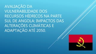 AVALIAÇÃO DA
VULNERABILIDADE DOS
RECURSOS HÍDRICOS NA PARTE
SUL DE ANGOLA: IMPACTOS DAS
ALTERAÇÕES CLIMÁTICAS E
ADAPTAÇÃO ATÉ 2050.
 