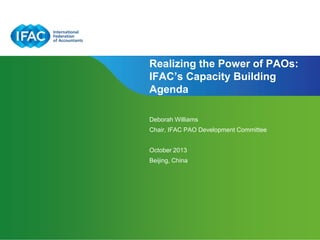 Realizing the Power of PAOs:
IFAC’s Capacity Building
Agenda
Deborah Williams
Chair, IFAC PAO Development Committee

October 2013
Beijing, China

Page 1 | Confidential and Proprietary Information

 