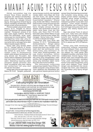11
Renungan Firman Tuhan, lagu-lagu Hymne, pembacaan ayat-ayat Alkitab sebagai Penuntun Kehidupan
adalah ciri-khas Radio Berita Klasik.
AM
828
RBK
* Through The Bible - menelusuri Alkitab dari Injil Matius hingga kitab Wahyu
satu hari satu pasal bersama Dr. Suhento Liauw, Jam 06.00 - 07.00; 22:00 - 23:00
* Mutiara Kebenaran - Pembahasan Alkitab dari Kitab Kejadian bersama Dr. Steven E. Liauw
Senin - Jumat, Jam 10.00 - 11.00; 16.00 - 17.00; 21.00 - 22.00
* Bible Study bersama Dr. Steven E. Liauw, acara tanya jawab Alkitab. Pendengar
bebas bertanya apa saja, setiap Senin malam, Jam 20.00 - 21.00
AM 828
RADIO BERITA KLASIK
Radio yang menghibur dan mencerdaskan!
Dipancarkan dari kawasan Sunter Agung Podomoro
Dari pukul 05:00 - 09.00 dan 16.00-23:00, Sabtu dan Minggu dari 05.00 - 23.00
Radio Berita Klasik menyajikan musik-musik klasik dan rohani yang bermutu tinggi!
Berita yang paling klasik adalah berita tentang janji keselamatan dari Allah kepada manusia yang telah
jatuh ke dalam dosa, bahwa Allah akan mengirim Juruselamat untuk menyelesaikan masalah dosa.
Gelombang AM/MW 828
menjangkau JABODETABEK  LAMPUNG TIMUR
Jl. Danau Agung 2, No. 7, Sunter Podomoro, Jakarta Utara 14350
Telp. (021) 6471-4156
Simak acara favorit RBK:
Di Luar JABODETABEK Anda Bisa Dengar RBK
Melalui Internet www.graphe-ministry.0rg
RadioInternet!
www.graphe-ministry.org
RadioInternet!
www.graphe-ministry.org
Alkitab mencatatkan bagi kita
Amanat Yesus Kristus sesudah ke-
bangkitan dan sebelum kenaikanNya.
Tokoh Kristen dan theolog menyebut
pesan Kristus itu sebagai Amanat
Agung. Sesungguhnya Amanat Agung
Kristus menjelang kenaikanNya ditulis
dengan empat variasi penekanan.
Pertama adalah yang tertulis dalam
Markus 16:15, “Pergilah ke seluruh
dunia, beritakanlah Injil kepada segala
makhluk.” Penekanan amanat di sini
ialah pada segala makhluk. Memang
ketika kita berkhotbah, cecak, rayap,
anjing juga ikut mendengarkan. Tetapi
sesungguhnya Tuhan ingin yang me-
nerima amanat faham betapa penting-
nya berita Injil itu sehingga harus dibe-
ritakan kepada segala makhluk.
Kedua ialah yang tercatat dalam
Kis.1:8, “menjadi saksi-Ku di Yerusa-
lem dan di seluruh Yudea dan Samaria
dan sampai ke ujung bumi. Pada
catatan Lukas ini penekanannya
adalah pada tahapan pemberitaan Injil
yang dimulai dari Yerusalem. Dari
zaman Salomo ditetapkan bahwa kiblat
arah doa orang Yahudi ialah ke Yeru-
salem. Sebenarnya tujuannya adalah
mengarah kepada penantian akan
Sang Juruselamat yang akan datang
dan pemberitaan Injil yang akan
dimulai dariYerusalem.
Ketiga ialah yang tercatat dalam Injil
Matius 28:19-20, “pergilah, jadikanlah
semua bangsa murid-Ku dan baptislah
mereka dalam nama Bapa dan Anak
dan Roh Kudus, dan ajarlah mereka
melakukan segala sesuatu yang telah
Kuperintahkan kepadamu.” Amanat
yang dicatat oleh Matius menekankan
pada prosedur orang yang percaya dan
yang mau menjadi murid. Mereka
harus mengaku percaya dan harus
dibaptis, atau dimasukkan ke dalam air
dalam nama Bapa, Anak dan Roh
Kudus, yaitu Yesus (Yoh.17:6,12,26).
Kemudian pada catatan Matius ini juga
ditekankan tentang proses belajar dan
mengajar. Semua yang mau menjadi
murid harus dibaptis dan belajar.
Ke-empat ialah yang ditulis oleh
Yohanes 21:15-17, Gembalakanlah
domba-domba-Ku.” Dengan adanya
proses belajar dan mengajar atas
orang-orang yang mau menjadi murid,
maka akan ada perhimpunan orang.
Orang-orang yang berhimpun ini
Tuhan sebut domba-dombaNya, dan
juga disebut jemaatNya, bahkan
disebut sebagai tubuhNya. Tuhan mau
ada orang yang mengasihiNya, mela-
yaniNya, dan menggembalakan orang-
orang yang berkumpul dalam nama-
Nya yaitu para murid-muridNya.
Dan perkumpulan orang-orang
yang percaya kepada Yesus Kristus ini
adalah kumpulan orang dimana kebe-
naran dipelihara dan diestafetkan dari
satu generasi kepada generasi berikut
sampai Sang Gembala Agung kembali.
Jika kumpulan orang percaya yang
disebut jemaat bahkan tubuhNya ini
bertindak sesuai dengan firmanNya,
maka tidak ada kuasa yang dapat
melawannya bahkan kuasa alam maut
sekalipun. Tuhan sangat menghen-
daki jemaatNya ada di seluruh muka
bumi sehingga orang yang mencari ke-
benaran bisa datang kepada jema-
atNya.
Agar ada jemaat Tuhan di seluruh
muka bumi, maka harus ada sekolah
theologi yang bertugas khusus untuk
melatih dan mendidik pengajar-
pengajar firman. Itulah yang dilakukan
oleh GBIA GRAPHE sehingga berdiri
GITS di Jakarta dan RITS di Kaliman-
tan.
Gereja yang tidak mendorong
orang-orang mudanya menyerahkan
diri untuk melayani Tuhan, akan pudar
dan mati. Seturut dengan meninggal-
nya pelayan tua, maka gereja akan
mengalami kesulitan untuk eksis. Demi
melaksanakan Amanat Agung Tuhan
dengan setia, kami menghimbau pem-
baca mempertimbangkan panggilan
Tuhan untuk melayaniNya, dan para
hamba Tuhan setia menghimbau orang
muda untuk melayani Tuhan. Hanya
dengan cara demikianlah kita menye-
nangkan hati Tuhan, yaitu melaksana-
kan AmanatNya yang Agung dengan
setia.***
AMANAT AGUNG YESUS KRISTUS
GITS selalu bertekad untuk membekali
setiap orang Kristen dengan pengetahuan
iman Kristen yang alkitabiah
oleh sebab itu GITS selalu mengadakan
seminar-seminar doktrinal tiap tahun.
 