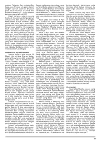 03
mahkan Perjanjian Baru ke dalam Ba-
hasa Jawa. Periode keti-ga ini diakhiri
dengan sepucuk surat dari Bruckner
pada rekan-rekannya di pusat misi
Baptis di Serampore, 2 bulan sebelum
kematiannya pada 9 Juli 1857.
Kisah pertama sejarah agama
Kristen di Jawa dimulai dengan penuh
antusiasme dan berakhir dengan
kekecewaan. Karya Bruckner, pada
paruh awal abad ke-19 merupakan
representasi pergumulan para pelopor.
Paruh kedua abad ke-19 merupakan
kisah kedua dalam sejarah ini. Banyak
badan misi baru muncul dengan ber-
bagai cara, sehingga terdapat peluang
yang lebih besar untuk berhasil. Para
aktor dan layarnya mungkin berganti,
namun karya terjemahan Bruckner
merupakan sebuah pilar dalam sejarah
yang akan menjadi pendukung utama
untuk masa perkembangan agama
Kristen di Jawa pada periode selanjut-
nya. (disadur dari buku: Mission at the
Crossroads dan Java Saga).
Pemberitaan Injil ke Sumatera
Samuel Munson lahir tanggal 23
Maret 1804 di New Sharser Maine,
sedang Henry Lyman lahir tanggal 23
November 1809 di Northhampton,
Amerika Serikat. Pada tanggal 9 Juli
1833, para jemaat Baptis di Boston,
Amerika Serikat, membuat perjamuan
jemaat. Dalam pesta itu, semua perha-
tian tertuju pada dua pengkhotbah
muda, Samuel Munson dan Henry
Lyman dan istri mereka yang akan
berangkat membelah samudera menu-
ju sebuah negeri jauh yang belum per-
nah mereka kunjungi sebelumnya.
Negeri yang mereka tuju bernama
Hindia Belanda, yang kelak akan
menjadi tanah pekuburan mereka
sendiri. Munson dan Lyman menum-
pang kapal bernama “Dunkan”, dengan
sebuah acara pelepasan yang meng-
harukan dari anggota jemaat Gereja
Baptis Boston. Keduanya melambai
dan menatap para jemaat yang berba-
ris di bibir pelabuhan, hingga Benua
Amerika lenyap sama sekali di bela-
kang mereka.
Setelah berlayar selama 105 hari,
Munson dan Lyman melihat sosok
Pulau Jawa, dan kapal mereka mera-
pat ke Batavia. Di kota yang sedang
berkembang ini, keduanya mendapat
sambutan dari seorang rohaniawan
berkebangsaan Inggris, Gembala
Madhurst. Selain dibekali pengetahuan
teologia, mereka juga dibekali kete-
rampilan medis. Dari surat-surat yang
mereka kirimkan ke Boston, diketahui
bahwa mereka sangat sibuk dengan
para pasien yang datang tiap hari.
Setelah menguasai Bahasa Mela-
yu, Munson dan Lyman mulai mengu-
rus izin pada pemerintah Belanda un-
tuk berangkat ke Tanah Batak. Guber-
nur Jenderal Pemerintahan Belanda di
Batavia meluluskan permintaan mere-
ka. Tanah Batak adalah impian Munson
sejak ia sekolah theologi. Ia mendapat-
kan literatur yang menceritakan kein-
dahan kawasan ini, berikut masyara-
katnya yang masih menganut keperca-
yaan kuno, sipelebegu (sejenis animis-
me).
Tepat pada hari Selasa, 8 April
1834, Munson dan Lyman berangkat
meninggalkan anak isteri mereka di
Batavia dengan menumpang kapal
besar “Mederika”. Mereka berada di
antara para serdadu Belanda beserta
tawanannya.
Pada 19 April 1834, atau sebelas
hari sejak keberangkatan dari Jawa,
mereka tiba di Bengkulu. Munson dan
Lyman tinggal di sini selama 4 hari. Lalu
pada tanggal 26 April 1834, mereka
sudah menjejakkan kaki di Padang.
Gembala Gereja Belanda, Ward me-
nyambut keduanya. Munson dan
Lyman mendapat banyak informasi
penting dari beliau, karena Ward sudah
pernah mengunjungi Tanah Batak pada
tahun 1824. Menurut Ward, orang
Batak adalah masyarakat yang ramah
tamah. Ward juga menceritakan pe-
nyambutan raja-raja Batak terhadap
dirinya yang disertai tarian (tortor).
Akhirnya, pada 17 Juni 1834, Mun-
son dan Lyman tiba di Tanah Batak
untuk pertama kalinya, yakni Sibolga.
Tuan Bonnet, seorang pejabat Belan-
da, menyambut mereka dengan ha-
ngat. Dia bahkan memberikan perleng-
kapan untuk keberangkatan mereka
selanjutnya ke arah Silindung. Dalam
perjalanan, Munson dan Lyman diser-
tai seorang penerjemah, tukang ma-
sak, polisi, dan 8 pendamping lain.
Rombongan kecil ini berangkat pada
suatu sore yang teduh tanggal 23 Juni
1834, menembus belantara, lembah,
dan pegunungan yang bergelombang
selama 6 hari. Kadang-kadang, mere-
ka harus merangkak seperti ekspedisi
kelompok pecinta alam ketika melalui
medan yang sangat sulit. Rura Silin-
dung yang mereka tuju adalah sebuah
lembah yang datar dan indah di
sebelah utaraTapanuli.
Ketika sampai di kampung Raja
Suasa, misionari Munson dan Lyman
menerima saran dari Raja Suasa agar
mereka menginformasikan lebih dulu
kedatangan mereka di Silindung. Saat
itu, suasana di Rura Silindung (seka-
rang Kota Tarutung) memang masih
diwarnai kemelut akibat ekses dari
Perang Bonjol. Namun Munson dan
Lyman memilih menghemat waktu agar
segera tiba di Silindung. Tepat enam
hari sejak berangkat dari Sibolga, satu
sore yang indah menyambut mereka di
pinggiran sebuah kampung. Munson
mengutus penerjemah untuk menge-
tahui keadaan di kampung tersebut
sebelum memasukinya. Namun sete-
lah beberapa jam, si penerjemah tak
kunjung kembali. Menimbang cerita
Gembala Ward, kedua misionaris itu
tidak curiga kalau-kalau sesuatu telah
terjadi.
Dalam keadaan yang belum dapat
memutuskan tindakan selanjutnya,
tiba-tiba semak belukar di sekitar mere-
ka terkuak dan berderak. Serombong-
an orang muncul dari balik pepohonan
seraya berteriak, “Mulak, mulak ma
hamu!” (Pulang, pulanglah kalian!).
Kedua missionari itu terkejut, dan pa-
da saat yang sama mereka menyadari
bahwa para pengikut lain telah meng-
hilang entah kemana, kecuali Jan.
Munson dan Lyman, dengan baha-
sa isyarat sesanggupnya, berupaya
menggambarkan maksud tulus keda-
tangan mereka ke daerah itu. Tapi ko-
munikasi tampaknya tidak nyambung,
dan terjadilah salah pengertian. Meli-
hat gelagat yang makin buruk, tiba-tiba
Jan mengambil bedil yang dibawa
Munson dari Padang, dan hendak
menembakkannya ke arah orang ramai
itu. Tindakan itu dicegah Munson. Tapi
sayang, pada saat yang hampir bersa-
maan, terdengar letusan bedil dari arah
lain dan Lyman roboh bercucuran
darah.
Detik-detik berikutnya makin me-
negangkan dan memperkecil peluang
untuk saling pengertian. Munson yang
malang masih mencoba memberi
isyarat dengan menunjukkan Alkitab
yang dibawanya, tapi suasana terlanjur
panas dan chaos. Ia dipukuli hingga
jatuh tanpa melawan maupun menun-
jukkan rasa takut. Jan melarikan diri
dan bersembunyi di kerapatan hutan.
Ia berhasil lolos dan kembali ke Sibolga
dalam keadaan payah, lalu menemui
Tuan Bonnet. Informasi tentang insiden
tersebut digambarkan oleh Jan.
Kesimpulan
Karena kasih Kristus kepada orang
Indonesia, para misionari datang
menempuh perjalanan berbulan-bulan
agar orang-orang diselamatkan. Dan
orang dari Gereja Baptis yang pertama
melakukan itu. Seandainya bangsa
Indonesia lain tidak tahu, setidaknya
orang Kristen Indonesia tahu bahwa
Gereja Baptis adalah gereja paling
awal selain gereja Belanda di bumi
Nusantara. Misionari Baptis adalah
yang paling awal memberitakan Injil
baik di pulau Jawa maupun Sumatera.
Aneh sekali, ketika saya mende-
ngar alumni GITS bercerita tentang
pemimpin gereja yang berkata bahwa
mereka tidak boleh memberitakan Injil
di wilayahnya. Siapa yang menentukan
bahwa itu adalah wilayah gereja
tertentu? Ada juga pemimpin gereja
yang sok berkuasa yang menanyakan
surat ijin gereja. Gereja Baptis adalah
gereja pertama di bumi Nusantara,
sebelum ada Indonesia, bahkan
sebelum Sumpah Pemuda.***
 