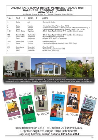 07
Tgl. | Hari | Bulan | Acara
19 Sabtu Juli - Seminar di Medan
2 Sabtu Agustus - Pembukaan Tahun Ajaran Baru RITS
9 Sabtu Agustus - Kebaktian Pembukaan Th Ajaran Baru GITS Kelas dimulai Senin tgl. 11
16 Sabtu Agustus - Seminar Doktrin Gereja oleh Dr. Suhento Liauw (13.00 - 20.00)
18-23 Senin- Sabtu Agustus - Block Class Tiga Doktrin di RITS oleh Dr. Suhento Liauw
8-13 Senin-Sabtu September - Block Class Tiga Doktrin di GITS oleh Dr. Suhento Liauw
15-17 Senin - Rabu September - Kongres Kristen Fundamentalis
17 Rabu September - Wisuda GITS ke-17  Pengutusan
13-18 Senin-Jumat Oktober - Midterm Test GITS
25 Sabtu Oktober - Seminar ttg Keluarga Alkitabiah ( jam 13.00-17.00)
8-12 Senin-Jumat Desember - Final Test GITS
13 Sabtu Desember - Kebaktian Tutup Semester GITS
31 Rabu Desember - Acara Tutup Tahun 2014
ACARA YANG DAPAT DIIKUTI PEMBACA PEDANG ROH
KALENDER PROGRAM TAHUN 2014
GBIA GRAPHE
Jl. Danau Agung 2, No. 5-7, Sunter, Jakarta Utara 14350
Buku Baru terbitan GRAPHE tulisan Dr. Suhento Liauw
Dapatkan segera!!! Jangan sampai kehabisan!!!
Bagi yang berminat silakan hubungi 0816-140-2354
Rp. 30.000
Rp. 25.000
Rp. 25.000
Rp. 35.000
Rp. 30.000
Rp. 30.000
Gedung administrasi yang dibangun untuk kelas RITS dan RBC (gambar kiri), bundaran RBC (gambar tengah),
suasana penuh bunga warna-warni di sekitar komplek RBC membuat kita seperti berada di luar negeri (gambar kanan)
 