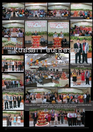 08
HUT ke-19

Konsisten Terus Bersinar
Selamat Natal 2014
Persembahan Pujian dari berbagai Komisi dan GBIA lain
Pemenang lomba yang
diadakan dalam rangka HUT
Pemenang lomba khotbah
dan cerita
Pada saat HUT, GBIA GRAPHE selalu memberikan bingkisan untuk orang tua di atas 60 tahun,
para staff, pengajar, penginjil dan keluarga gembala.
 