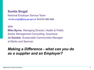 1Department for Work & Pensions
Sunita Singal
National Employer Service Team
Sunita.singal@dwp.gsi.gov.uk Tel 0121 626 3263
With
Mike Byrne, Managing Director, Health & Public
Sector Management Consulting, Accenture
Jo Daniels, Sustainable Communities Manager
at Marks and Spencer
Making a Difference - what can you do
as a supplier and an Employer?
 