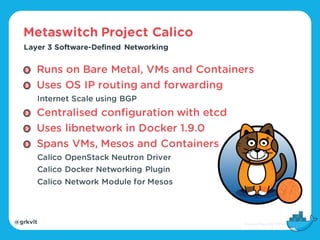 @grkvlt
Metaswitch Project Calico
Layer 3 Software-Defined Networking
Runs on Bare Metal, VMs and Containers
Uses OS IP routing and forwarding
Internet Scale using BGP
Centralised configuration with etcd
Uses libnetwork in Docker 1.9.0
Spans VMs, Mesos and Containers
Calico OpenStack Neutron Driver
Calico Docker Networking Plugin
Calico Network Module for Mesos
 