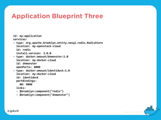 @grkvlt
id: my-application
services:
- type: org.apache.brooklyn.entity.nosql.redis.RedisStore
location: my-openstack-cloud
id: redis
install.version: 3.0.0
- type: docker:amouat/dnmonster:1.0
location: my-docker-cloud
id: dnmonster
openPorts: 8080
- type: docker:amouat/identidock:1.0
location: my-docker-cloud
id: identidock
portBindings:
80: 9090
links:
- $brooklyn:component("redis")
- $brooklyn:component("dnmonster")
Application Blueprint Three
 