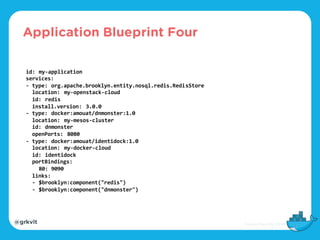 @grkvlt
id: my-application
services:
- type: org.apache.brooklyn.entity.nosql.redis.RedisStore
location: my-openstack-cloud
id: redis
install.version: 3.0.0
- type: docker:amouat/dnmonster:1.0
location: my-mesos-cluster
id: dnmonster
openPorts: 8080
- type: docker:amouat/identidock:1.0
location: my-docker-cloud
id: identidock
portBindings:
80: 9090
links:
- $brooklyn:component("redis")
- $brooklyn:component("dnmonster")
Application Blueprint Four
 
