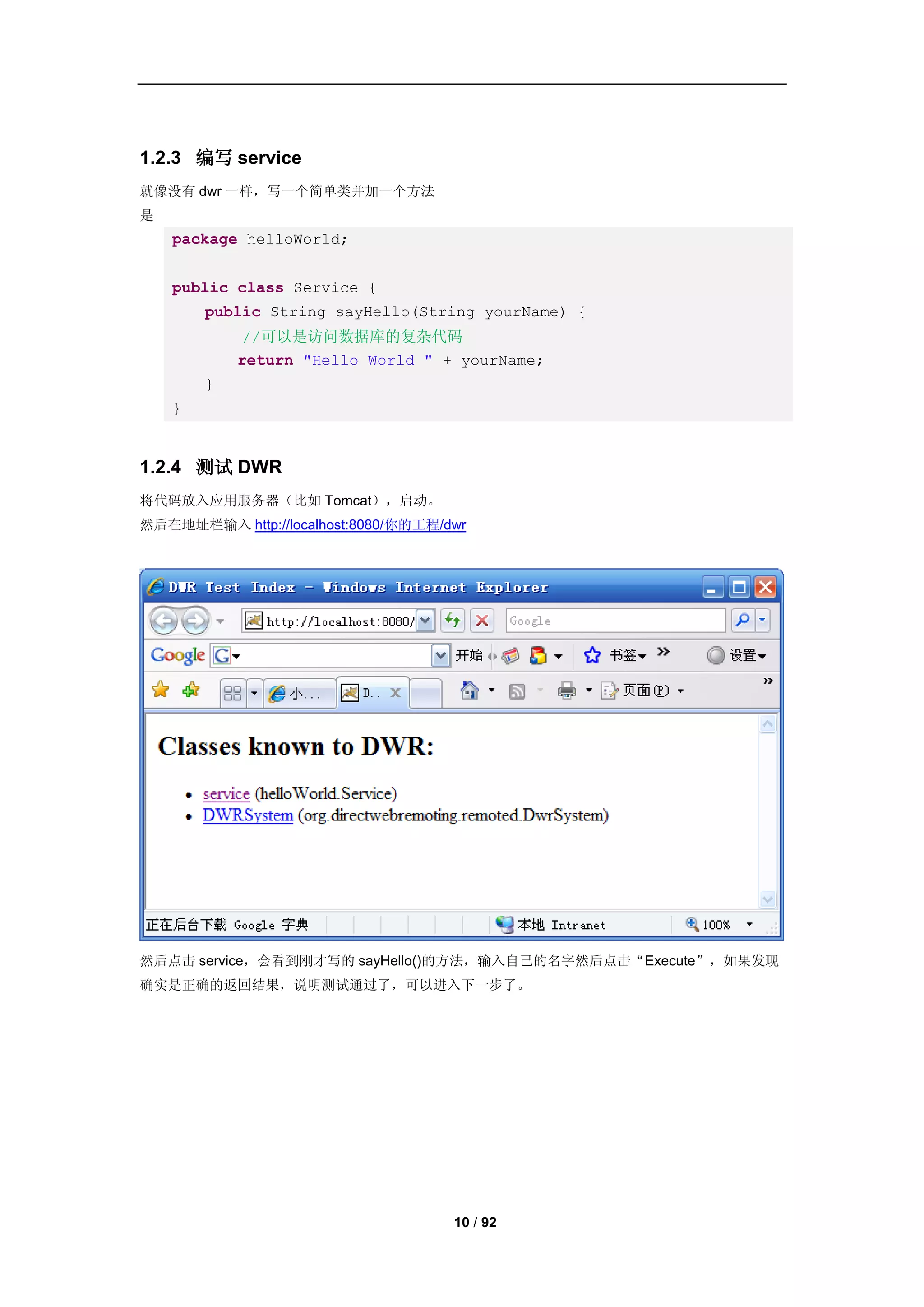 1.2.3 编写 service
就像没有 dwr 一样，写一个简单类并加一个方法
是
    package helloWorld;


    public class Service {
        public String sayHello(String yourName) {
            //可以是访问数据库的复杂代码
            return "Hello World " + yourName;
        }
    }


1.2.4 测试 DWR
将代码放入应用服务器（比如 Tomcat），启动。
然后在地址栏输入 http://localhost:8080/你的工程/dwr




然后点击 service，会看到刚才写的 sayHello()的方法，输入自己的名字然后点击“Execute”，如果发现
确实是正确的返回结果，说明测试通过了，可以进入下一步了。




                                     10 / 92
 