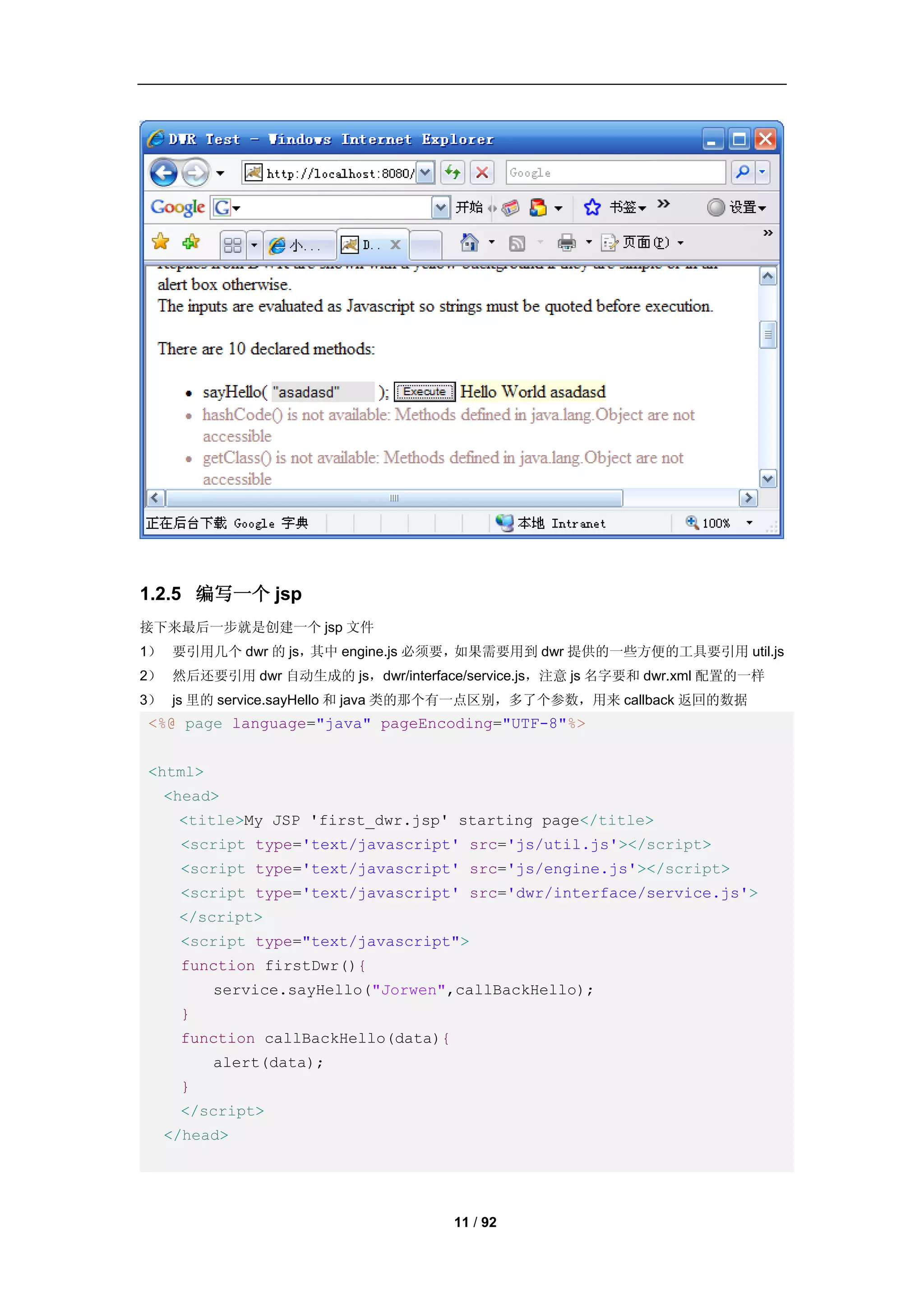 1.2.5 编写一个 jsp
接下来最后一步就是创建一个 jsp 文件
1） 要引用几个 dwr 的 js，其中 engine.js 必须要，如果需要用到 dwr 提供的一些方便的工具要引用 util.js
2） 然后还要引用 dwr 自动生成的 js，dwr/interface/service.js，注意 js 名字要和 dwr.xml 配置的一样
3） js 里的 service.sayHello 和 java 类的那个有一点区别，多了个参数，用来 callback 返回的数据
<%@ page language="java" pageEncoding="UTF-8"%>


<html>
  <head>
    <title>My JSP 'first_dwr.jsp' starting page</title>
    <script type='text/javascript' src='js/util.js'></script>
    <script type='text/javascript' src='js/engine.js'></script>
    <script type='text/javascript' src='dwr/interface/service.js'>
    </script>
    <script type="text/javascript">
    function firstDwr(){
         service.sayHello("Jorwen",callBackHello);
    }
    function callBackHello(data){
         alert(data);
    }
    </script>
  </head>




                                    11 / 92
 