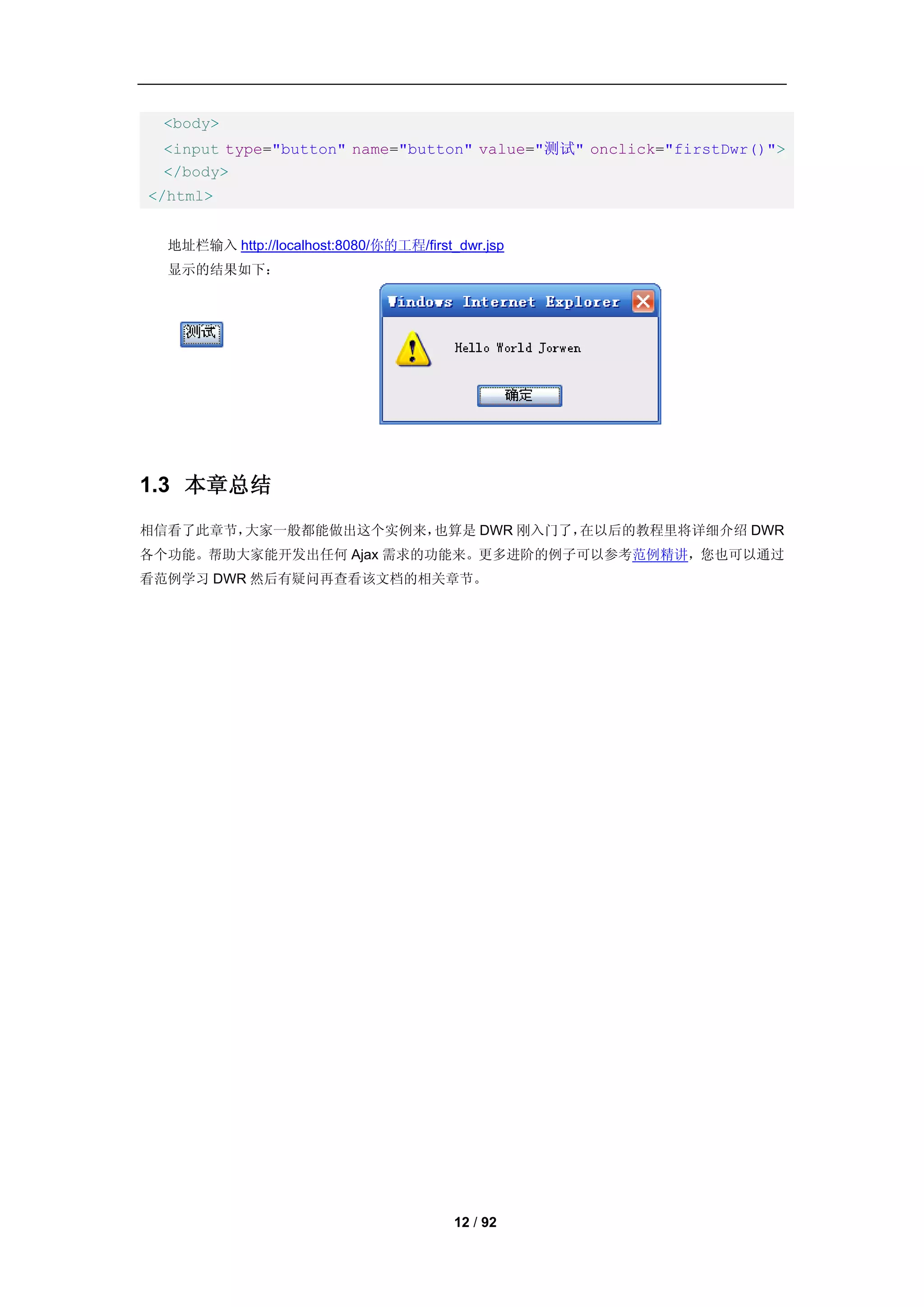 <body>
 <input type="button" name="button" value="测试" onclick="firstDwr()">
 </body>
</html>


  地址栏输入 http://localhost:8080/你的工程/first_dwr.jsp
  显示的结果如下：




1.3 本章总结
相信看了此章节，大家一般都能做出这个实例来，也算是 DWR 刚入门了，在以后的教程里将详细介绍 DWR
各个功能。帮助大家能开发出任何 Ajax 需求的功能来。更多进阶的例子可以参考范例精讲，您也可以通过
看范例学习 DWR 然后有疑问再查看该文档的相关章节。




                                         12 / 92
 