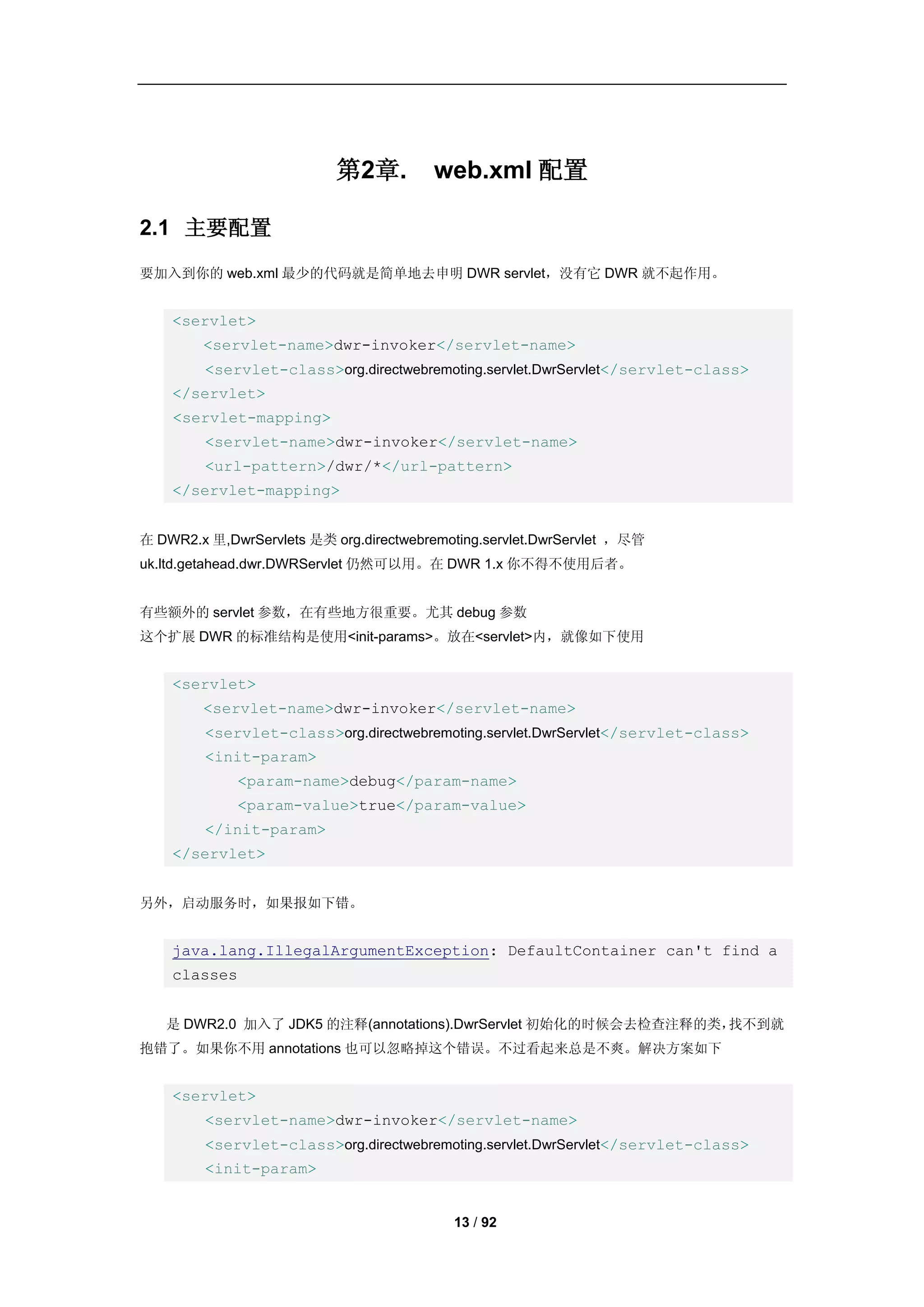 第2章.         web.xml 配置

2.1 主要配置
要加入到你的 web.xml 最少的代码就是简单地去申明 DWR servlet，没有它 DWR 就不起作用。


    <servlet>
        <servlet-name>dwr-invoker</servlet-name>
         <servlet-class>org.directwebremoting.servlet.DwrServlet</servlet-class>
    </servlet>
    <servlet-mapping>
         <servlet-name>dwr-invoker</servlet-name>
         <url-pattern>/dwr/*</url-pattern>
    </servlet-mapping>


在 DWR2.x 里,DwrServlets 是类 org.directwebremoting.servlet.DwrServlet ，尽管
uk.ltd.getahead.dwr.DWRServlet 仍然可以用。在 DWR 1.x 你不得不使用后者。


有些额外的 servlet 参数，在有些地方很重要。尤其 debug 参数
这个扩展 DWR 的标准结构是使用<init-params>。放在<servlet>内，就像如下使用


    <servlet>
        <servlet-name>dwr-invoker</servlet-name>
         <servlet-class>org.directwebremoting.servlet.DwrServlet</servlet-class>
         <init-param>
             <param-name>debug</param-name>
             <param-value>true</param-value>
         </init-param>
    </servlet>


另外，启动服务时，如果报如下错。


    java.lang.IllegalArgumentException: DefaultContainer can't find a
    classes


   是 DWR2.0 加入了 JDK5 的注释(annotations).DwrServlet 初始化的时候会去检查注释的类，找不到就
抱错了。如果你不用 annotations 也可以忽略掉这个错误。不过看起来总是不爽。解决方案如下


    <servlet>
         <servlet-name>dwr-invoker</servlet-name>
         <servlet-class>org.directwebremoting.servlet.DwrServlet</servlet-class>
         <init-param>


                                           13 / 92
 