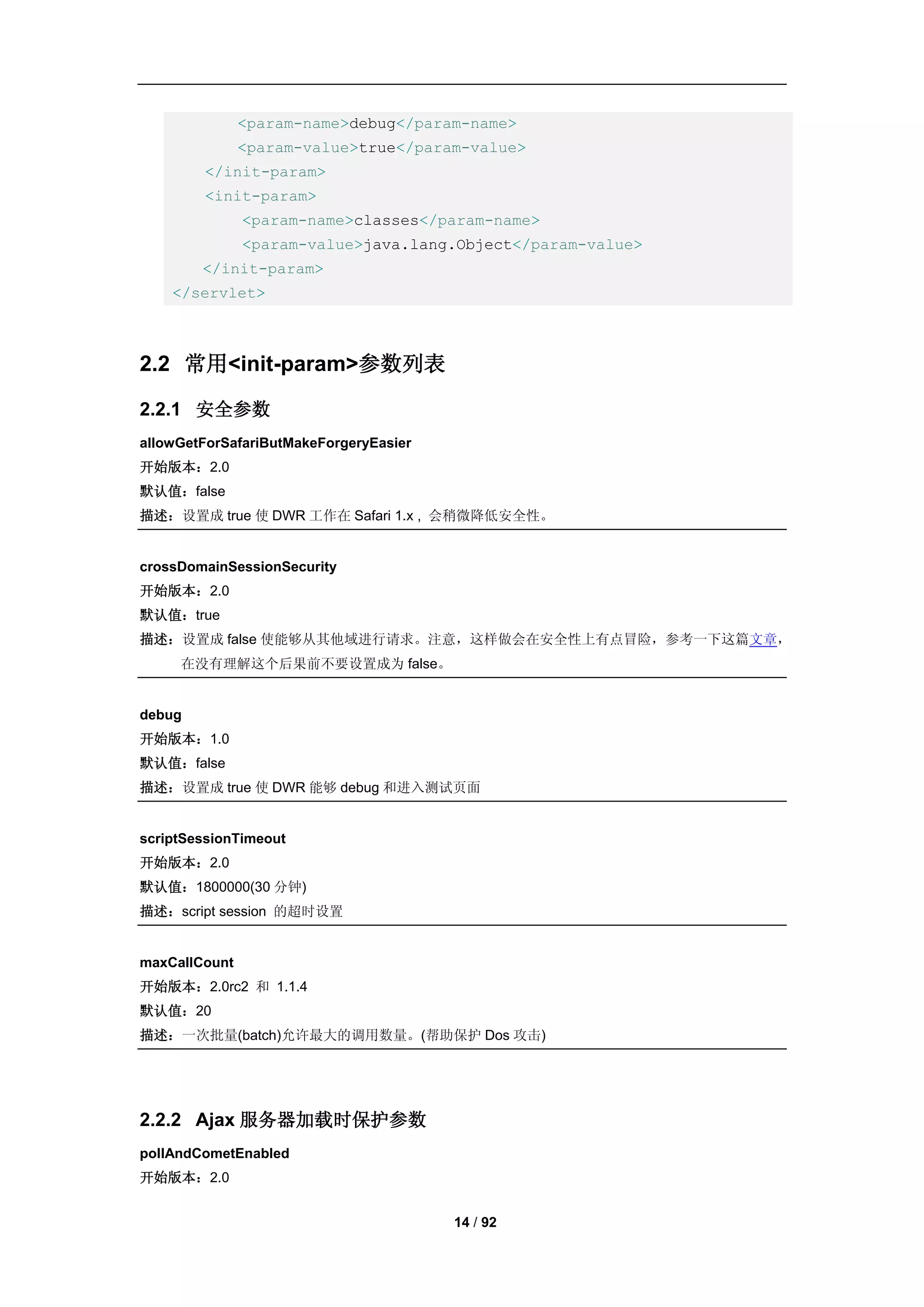 <param-name>debug</param-name>
               <param-value>true</param-value>
        </init-param>
        <init-param>
               <param-name>classes</param-name>
               <param-value>java.lang.Object</param-value>
        </init-param>
    </servlet>



2.2 常用<init-param>参数列表

2.2.1 安全参数
allowGetForSafariButMakeForgeryEasier
开始版本：2.0
默认值：false
描述：设置成 true 使 DWR 工作在 Safari 1.x , 会稍微降低安全性。


crossDomainSessionSecurity
开始版本：2.0
默认值：true
描述：设置成 false 使能够从其他域进行请求。注意，这样做会在安全性上有点冒险，参考一下这篇文章，
     在没有理解这个后果前不要设置成为 false。


debug
开始版本：1.0
默认值：false
描述：设置成 true 使 DWR 能够 debug 和进入测试页面


scriptSessionTimeout
开始版本：2.0
默认值：1800000(30 分钟)
描述：script session 的超时设置


maxCallCount
开始版本：2.0rc2 和 1.1.4
默认值：20
描述：一次批量(batch)允许最大的调用数量。(帮助保护 Dos 攻击)




2.2.2 Ajax 服务器加载时保护参数
pollAndCometEnabled
开始版本：2.0


                                        14 / 92
 