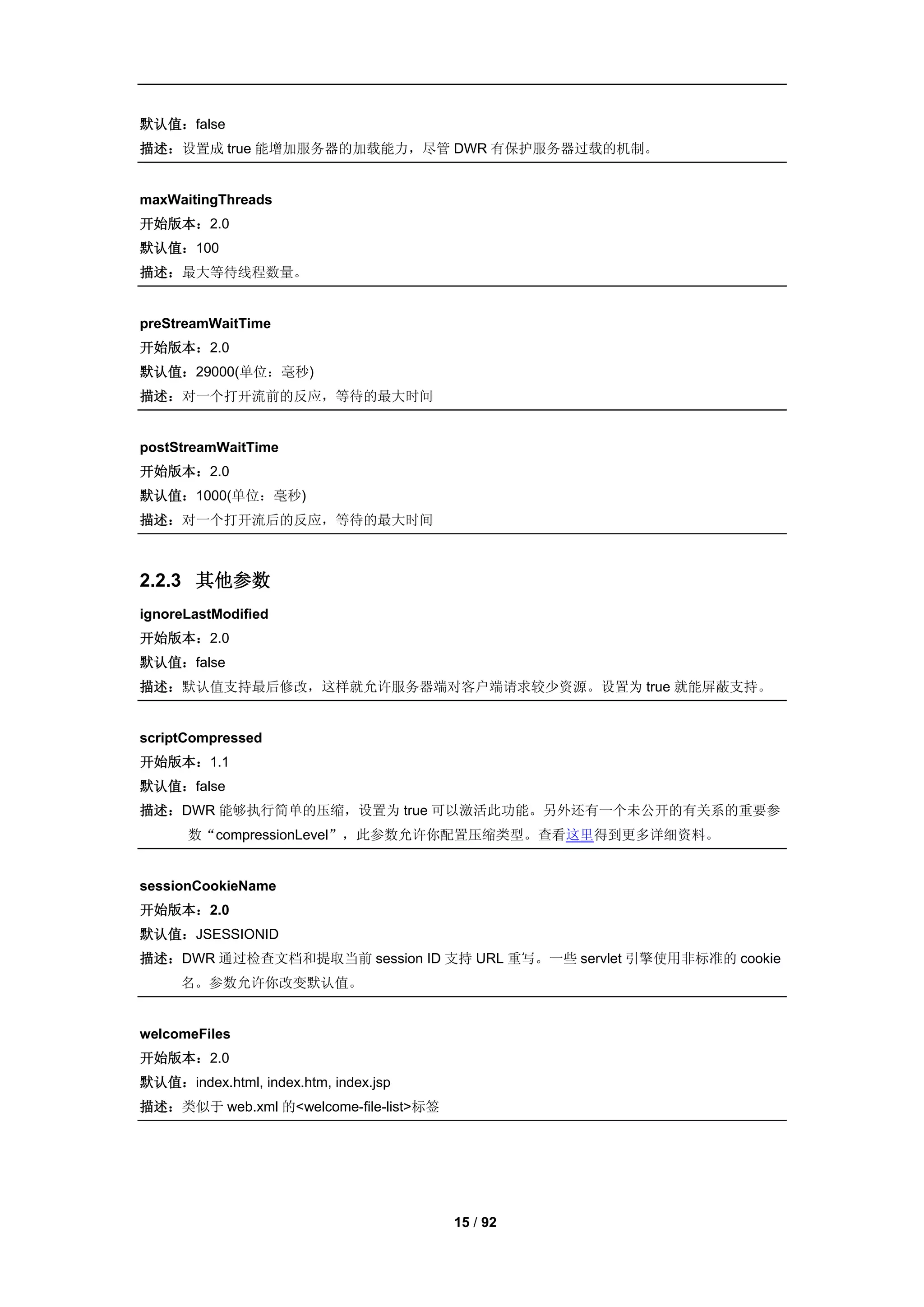 默认值：false
描述：设置成 true 能增加服务器的加载能力，尽管 DWR 有保护服务器过载的机制。


maxWaitingThreads
开始版本：2.0
默认值：100
描述：最大等待线程数量。


preStreamWaitTime
开始版本：2.0
默认值：29000(单位：毫秒)
描述：对一个打开流前的反应，等待的最大时间


postStreamWaitTime
开始版本：2.0
默认值：1000(单位：毫秒)
描述：对一个打开流后的反应，等待的最大时间



2.2.3 其他参数
ignoreLastModified
开始版本：2.0
默认值：false
描述：默认值支持最后修改，这样就允许服务器端对客户端请求较少资源。设置为 true 就能屏蔽支持。


scriptCompressed
开始版本：1.1
默认值：false
描述：DWR 能够执行简单的压缩，设置为 true 可以激活此功能。另外还有一个未公开的有关系的重要参
      数“compressionLevel”，此参数允许你配置压缩类型。查看这里得到更多详细资料。


sessionCookieName
开始版本：2.0
默认值：JSESSIONID
描述：DWR 通过检查文档和提取当前 session ID 支持 URL 重写。一些 servlet 引擎使用非标准的 cookie
     名。参数允许你改变默认值。


welcomeFiles
开始版本：2.0
默认值：index.html, index.htm, index.jsp
描述：类似于 web.xml 的<welcome-file-list>标签




                                        15 / 92
 