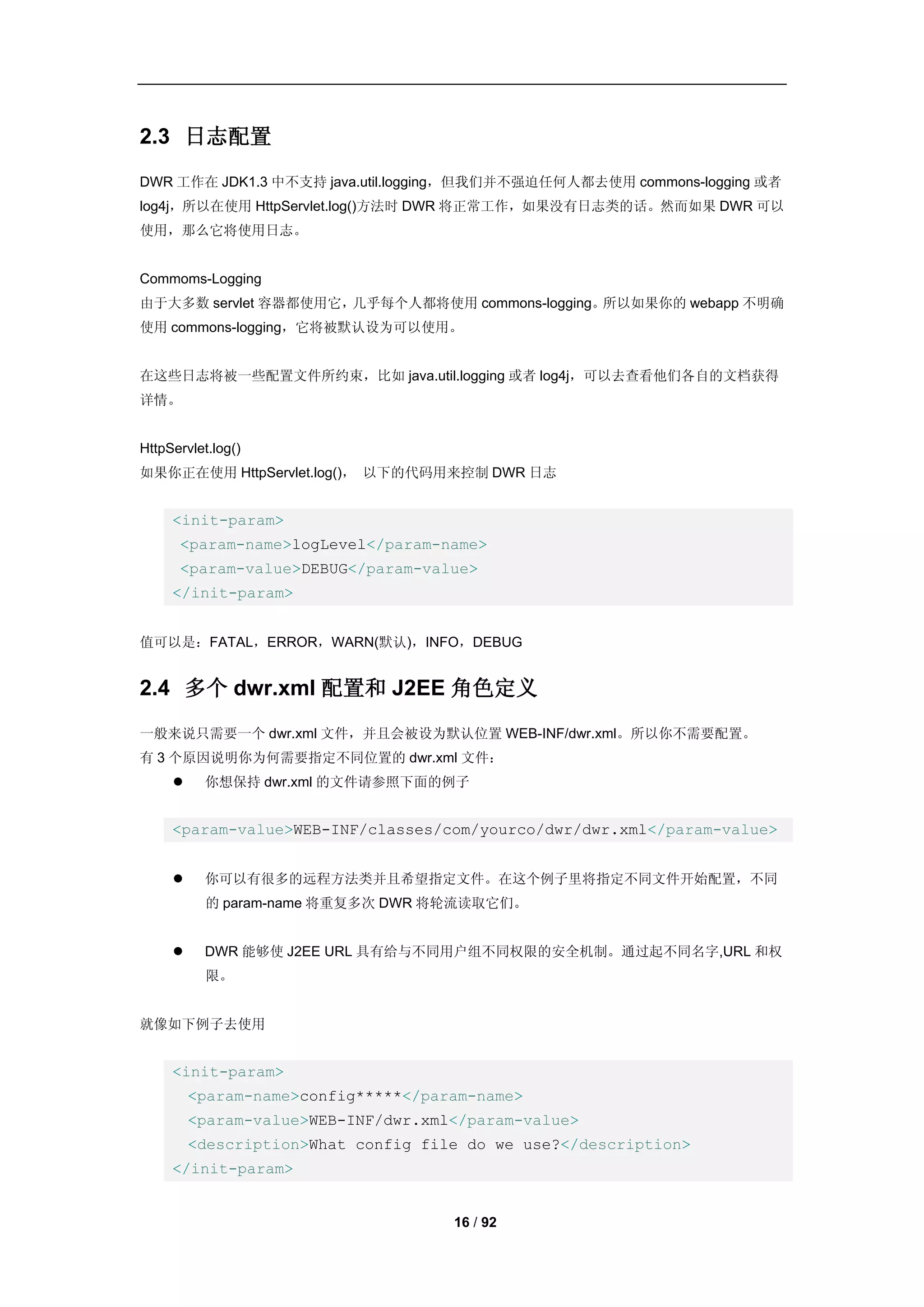 2.3 日志配置
DWR 工作在 JDK1.3 中不支持 java.util.logging，但我们并不强迫任何人都去使用 commons-logging 或者
log4j，所以在使用 HttpServlet.log()方法时 DWR 将正常工作，如果没有日志类的话。然而如果 DWR 可以
使用，那么它将使用日志。


Commoms-Logging
由于大多数 servlet 容器都使用它，几乎每个人都将使用 commons-logging。所以如果你的 webapp 不明确
使用 commons-logging，它将被默认设为可以使用。


在这些日志将被一些配置文件所约束，比如 java.util.logging 或者 log4j，可以去查看他们各自的文档获得
详情。


HttpServlet.log()
如果你正在使用 HttpServlet.log()， 以下的代码用来控制 DWR 日志


     <init-param>
      <param-name>logLevel</param-name>
      <param-value>DEBUG</param-value>
     </init-param>


值可以是：FATAL，ERROR，WARN(默认)，INFO，DEBUG


2.4 多个 dwr.xml 配置和 J2EE 角色定义
一般来说只需要一个 dwr.xml 文件，并且会被设为默认位置 WEB-INF/dwr.xml。所以你不需要配置。
有 3 个原因说明你为何需要指定不同位置的 dwr.xml 文件：
         你想保持 dwr.xml 的文件请参照下面的例子


     <param-value>WEB-INF/classes/com/yourco/dwr/dwr.xml</param-value>


         你可以有很多的远程方法类并且希望指定文件。在这个例子里将指定不同文件开始配置，不同
           的 param-name 将重复多次 DWR 将轮流读取它们。


         DWR 能够使 J2EE URL 具有给与不同用户组不同权限的安全机制。通过起不同名字,URL 和权
           限。


就像如下例子去使用


     <init-param>
         <param-name>config*****</param-name>
         <param-value>WEB-INF/dwr.xml</param-value>
         <description>What config file do we use?</description>
     </init-param>


                                     16 / 92
 