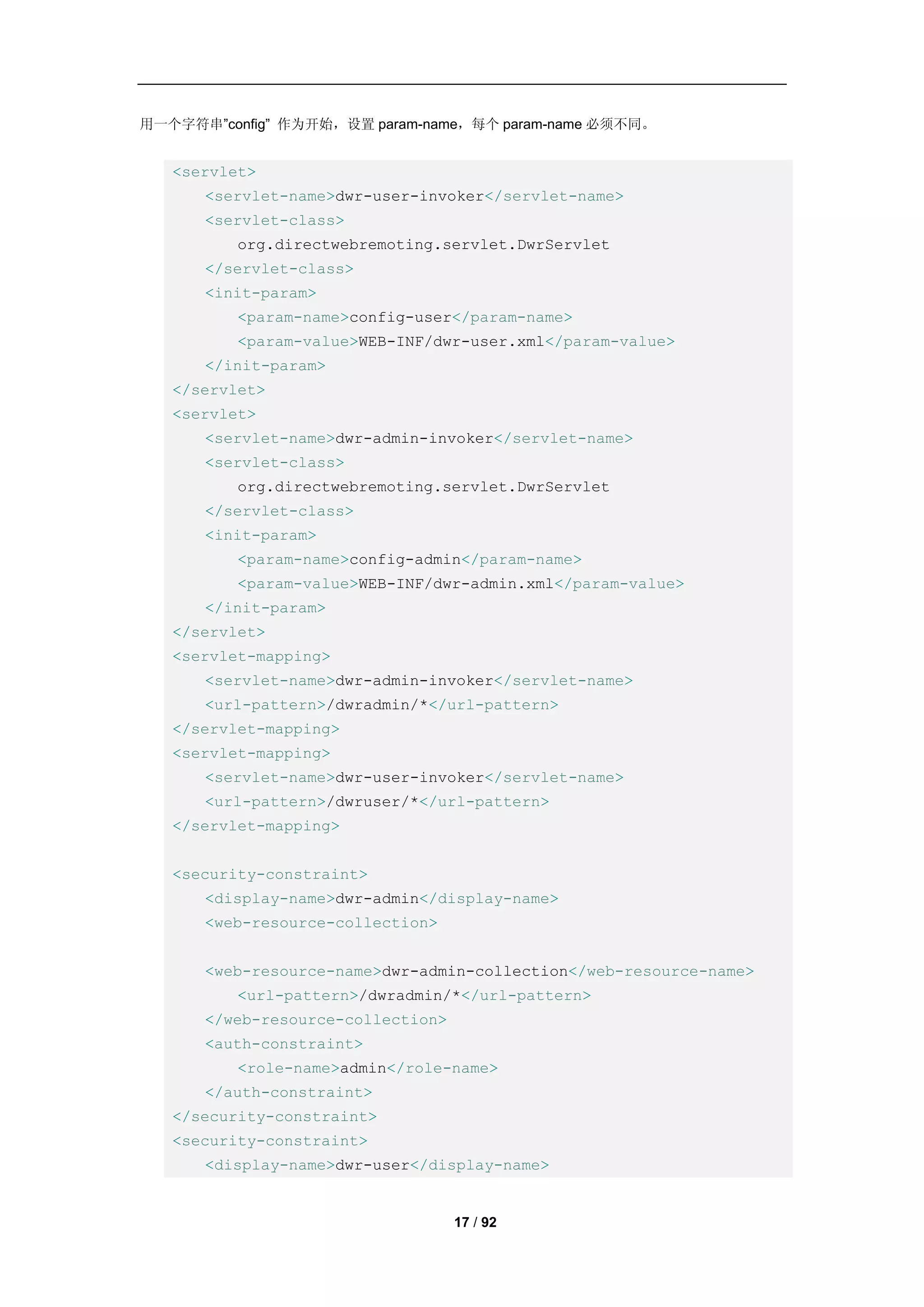 用一个字符串”config” 作为开始，设置 param-name，每个 param-name 必须不同。


   <servlet>
      <servlet-name>dwr-user-invoker</servlet-name>
      <servlet-class>
          org.directwebremoting.servlet.DwrServlet
      </servlet-class>
      <init-param>
          <param-name>config-user</param-name>
          <param-value>WEB-INF/dwr-user.xml</param-value>
      </init-param>
   </servlet>
   <servlet>
      <servlet-name>dwr-admin-invoker</servlet-name>
      <servlet-class>
          org.directwebremoting.servlet.DwrServlet
      </servlet-class>
      <init-param>
          <param-name>config-admin</param-name>
          <param-value>WEB-INF/dwr-admin.xml</param-value>
      </init-param>
   </servlet>
   <servlet-mapping>
      <servlet-name>dwr-admin-invoker</servlet-name>
      <url-pattern>/dwradmin/*</url-pattern>
   </servlet-mapping>
   <servlet-mapping>
      <servlet-name>dwr-user-invoker</servlet-name>
      <url-pattern>/dwruser/*</url-pattern>
   </servlet-mapping>


   <security-constraint>
      <display-name>dwr-admin</display-name>
      <web-resource-collection>


      <web-resource-name>dwr-admin-collection</web-resource-name>
          <url-pattern>/dwradmin/*</url-pattern>
      </web-resource-collection>
      <auth-constraint>
          <role-name>admin</role-name>
      </auth-constraint>
   </security-constraint>
   <security-constraint>
      <display-name>dwr-user</display-name>


                                   17 / 92
 