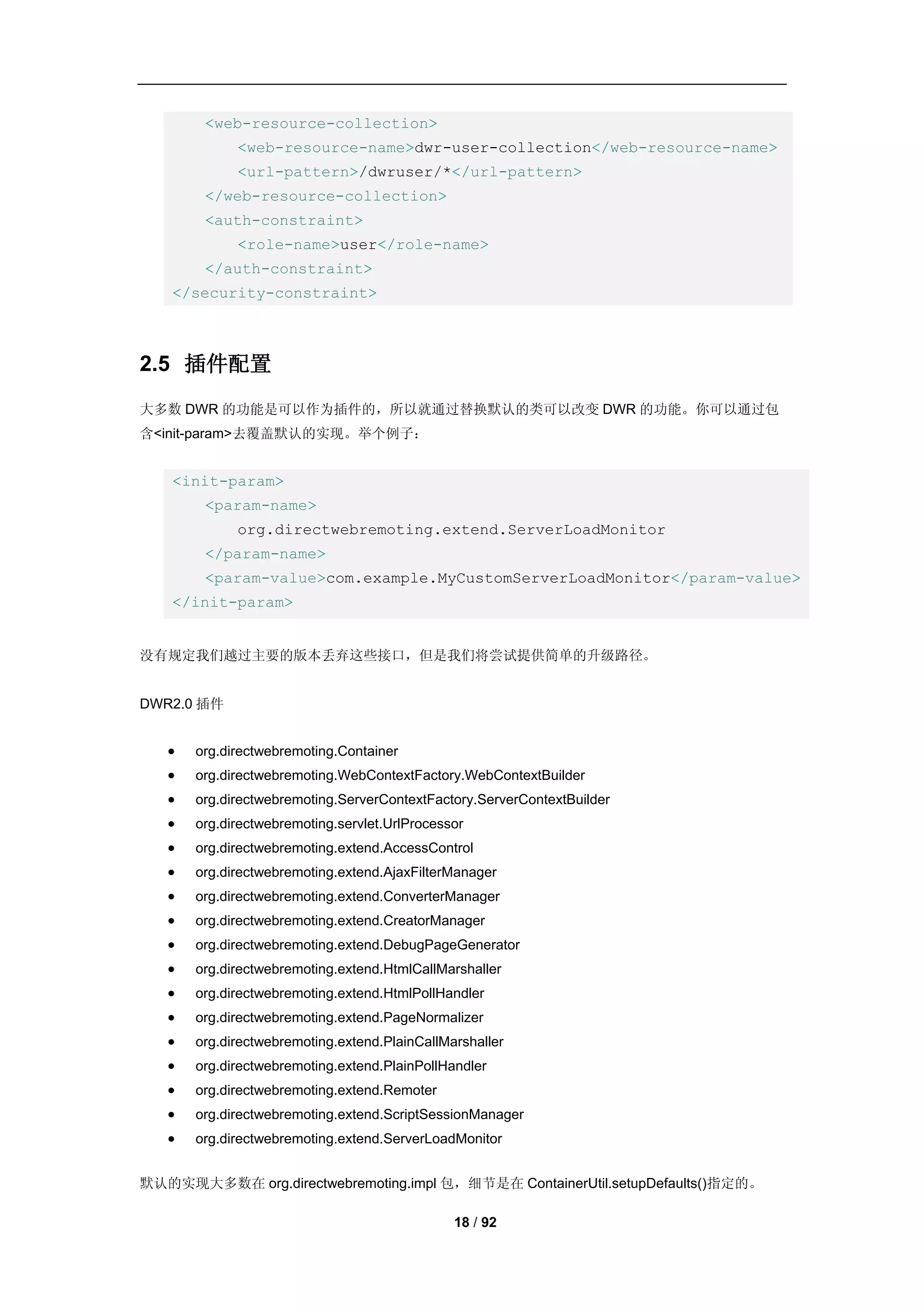 <web-resource-collection>
             <web-resource-name>dwr-user-collection</web-resource-name>
             <url-pattern>/dwruser/*</url-pattern>
        </web-resource-collection>
        <auth-constraint>
             <role-name>user</role-name>
        </auth-constraint>
    </security-constraint>



2.5 插件配置
大多数 DWR 的功能是可以作为插件的，所以就通过替换默认的类可以改变 DWR 的功能。你可以通过包
含<init-param>去覆盖默认的实现。举个例子：


    <init-param>
        <param-name>
             org.directwebremoting.extend.ServerLoadMonitor
        </param-name>
        <param-value>com.example.MyCustomServerLoadMonitor</param-value>
    </init-param>


没有规定我们越过主要的版本丢弃这些接口，但是我们将尝试提供简单的升级路径。


DWR2.0 插件


      org.directwebremoting.Container
      org.directwebremoting.WebContextFactory.WebContextBuilder
      org.directwebremoting.ServerContextFactory.ServerContextBuilder
      org.directwebremoting.servlet.UrlProcessor
      org.directwebremoting.extend.AccessControl
      org.directwebremoting.extend.AjaxFilterManager
      org.directwebremoting.extend.ConverterManager
      org.directwebremoting.extend.CreatorManager
      org.directwebremoting.extend.DebugPageGenerator
      org.directwebremoting.extend.HtmlCallMarshaller
      org.directwebremoting.extend.HtmlPollHandler
      org.directwebremoting.extend.PageNormalizer
      org.directwebremoting.extend.PlainCallMarshaller
      org.directwebremoting.extend.PlainPollHandler
      org.directwebremoting.extend.Remoter
      org.directwebremoting.extend.ScriptSessionManager
      org.directwebremoting.extend.ServerLoadMonitor


默认的实现大多数在 org.directwebremoting.impl 包，细节是在 ContainerUtil.setupDefaults()指定的。

                                               18 / 92
 