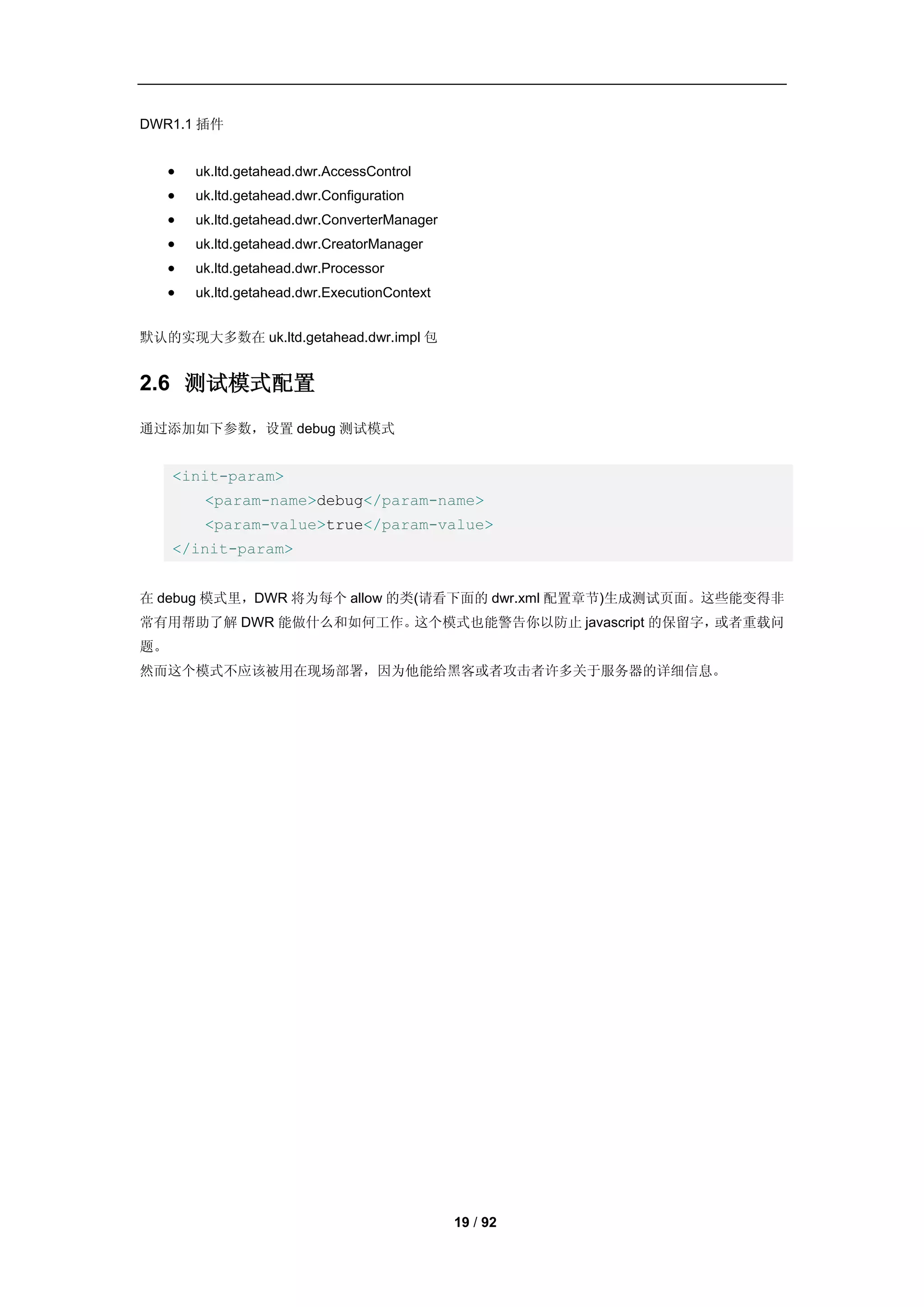 DWR1.1 插件


      uk.ltd.getahead.dwr.AccessControl
      uk.ltd.getahead.dwr.Configuration
      uk.ltd.getahead.dwr.ConverterManager
      uk.ltd.getahead.dwr.CreatorManager
      uk.ltd.getahead.dwr.Processor
      uk.ltd.getahead.dwr.ExecutionContext


默认的实现大多数在 uk.ltd.getahead.dwr.impl 包


2.6 测试模式配置
通过添加如下参数，设置 debug 测试模式


     <init-param>
        <param-name>debug</param-name>
        <param-value>true</param-value>
     </init-param>


在 debug 模式里，DWR 将为每个 allow 的类(请看下面的 dwr.xml 配置章节)生成测试页面。这些能变得非
常有用帮助了解 DWR 能做什么和如何工作。这个模式也能警告你以防止 javascript 的保留字，或者重载问
题。
然而这个模式不应该被用在现场部署，因为他能给黑客或者攻击者许多关于服务器的详细信息。




                                              19 / 92
 