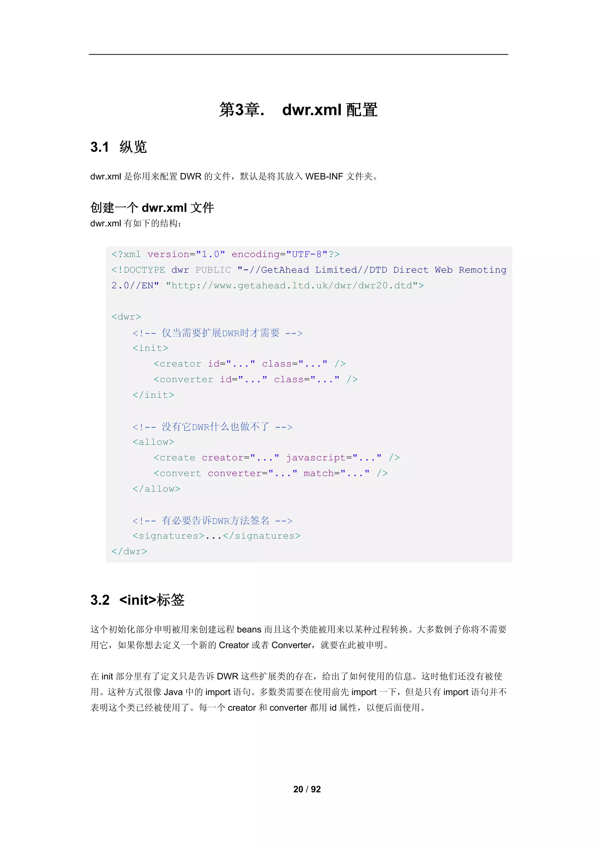 第3章.       dwr.xml 配置

3.1 纵览
dwr.xml 是你用来配置 DWR 的文件，默认是将其放入 WEB-INF 文件夹。


创建一个 dwr.xml 文件
dwr.xml 有如下的结构：


   <?xml version="1.0" encoding="UTF-8"?>
   <!DOCTYPE dwr PUBLIC "-//GetAhead Limited//DTD Direct Web Remoting
   2.0//EN" "http://www.getahead.ltd.uk/dwr/dwr20.dtd">


   <dwr>
      <!-- 仅当需要扩展DWR时才需要 -->
      <init>
            <creator id="..." class="..." />
            <converter id="..." class="..." />
      </init>


      <!-- 没有它DWR什么也做不了 -->
      <allow>
            <create creator="..." javascript="..." />
            <convert converter="..." match="..." />
      </allow>


      <!-- 有必要告诉DWR方法签名 -->
      <signatures>...</signatures>
   </dwr>




3.2 <init>标签
这个初始化部分申明被用来创建远程 beans 而且这个类能被用来以某种过程转换。大多数例子你将不需要
用它，如果你想去定义一个新的 Creator 或者 Converter，就要在此被申明。


在 init 部分里有了定义只是告诉 DWR 这些扩展类的存在，给出了如何使用的信息。这时他们还没有被使
用。这种方式很像 Java 中的 import 语句。多数类需要在使用前先 import 一下，但是只有 import 语句并不
表明这个类已经被使用了。每一个 creator 和 converter 都用 id 属性，以便后面使用。




                                   20 / 92
 