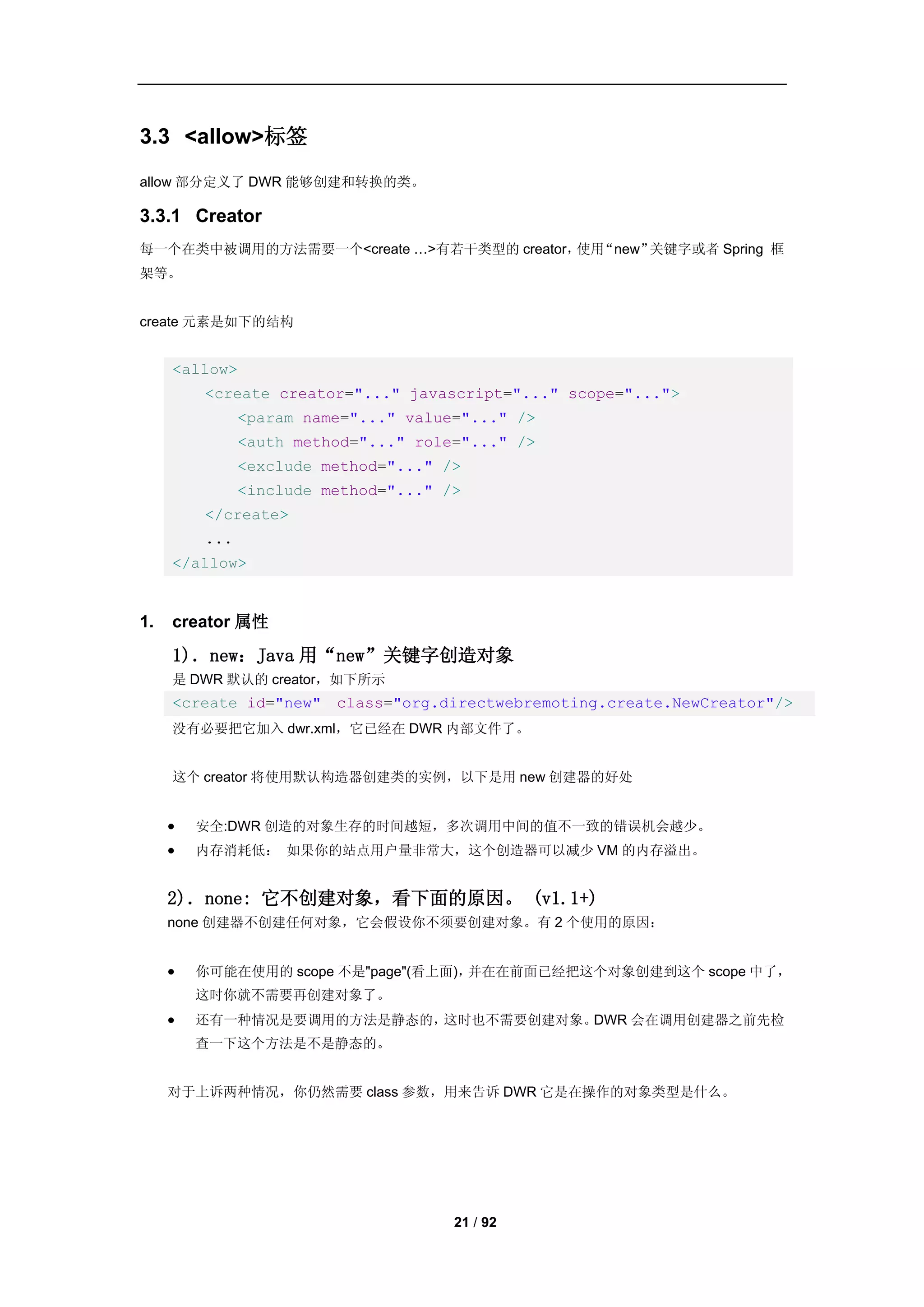 3.3 <allow>标签
allow 部分定义了 DWR 能够创建和转换的类。

3.3.1 Creator
每一个在类中被调用的方法需要一个<create …>有若干类型的 creator， “new”
                                         使用    关键字或者 Spring 框
架等。


create 元素是如下的结构


     <allow>
         <create creator="..." javascript="..." scope="...">
               <param name="..." value="..." />
               <auth method="..." role="..." />
               <exclude method="..." />
               <include method="..." />
         </create>
         ...
     </allow>


1.   creator 属性

     1)．new：Java 用“new”关键字创造对象
     是 DWR 默认的 creator，如下所示
     <create id="new" class="org.directwebremoting.create.NewCreator"/>
     没有必要把它加入 dwr.xml，它已经在 DWR 内部文件了。


     这个 creator 将使用默认构造器创建类的实例，以下是用 new 创建器的好处


        安全:DWR 创造的对象生存的时间越短，多次调用中间的值不一致的错误机会越少。
        内存消耗低： 如果你的站点用户量非常大，这个创造器可以减少 VM 的内存溢出。


     2)．none: 它不创建对象，看下面的原因。 (v1.1+)
     none 创建器不创建任何对象，它会假设你不须要创建对象。有 2 个使用的原因：


        你可能在使用的 scope 不是"page"(看上面)，并在在前面已经把这个对象创建到这个 scope 中了，
         这时你就不需要再创建对象了。
        还有一种情况是要调用的方法是静态的，这时也不需要创建对象。DWR 会在调用创建器之前先检
         查一下这个方法是不是静态的。


     对于上诉两种情况，你仍然需要 class 参数，用来告诉 DWR 它是在操作的对象类型是什么。




                                      21 / 92
 