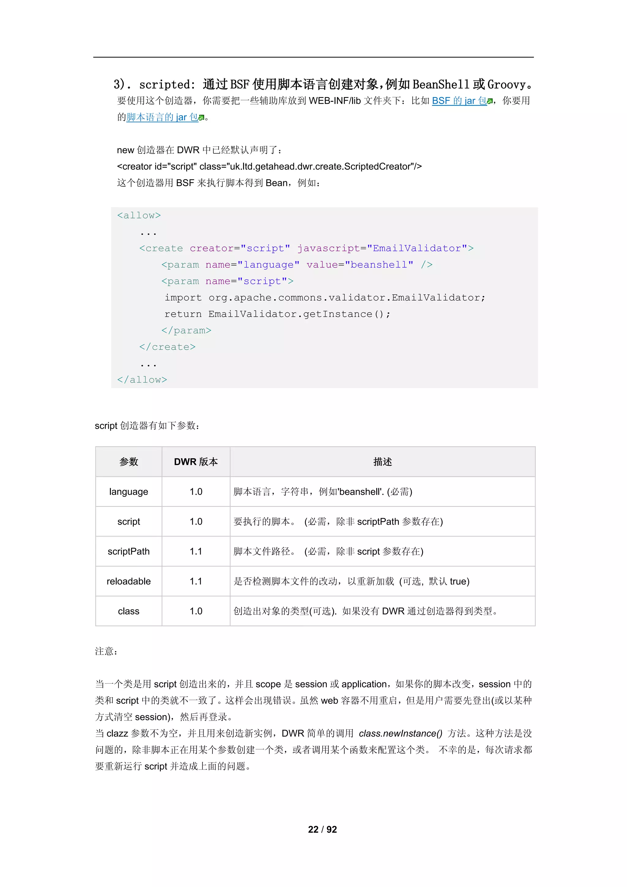 3)．scripted: 通过 BSF 使用脚本语言创建对象，例如 BeanShell 或 Groovy。
    要使用这个创造器，你需要把一些辅助库放到 WEB-INF/lib 文件夹下：比如 BSF 的 jar 包 ，你要用
    的脚本语言的 jar 包 。


    new 创造器在 DWR 中已经默认声明了：
    <creator id="script" class="uk.ltd.getahead.dwr.create.ScriptedCreator"/>
    这个创造器用 BSF 来执行脚本得到 Bean，例如：


    <allow>
         ...
         <create creator="script" javascript="EmailValidator">
               <param name="language" value="beanshell" />
               <param name="script">
               import org.apache.commons.validator.EmailValidator;
               return EmailValidator.getInstance();
               </param>
         </create>
         ...
    </allow>



script 创造器有如下参数：


    参数           DWR 版本                                          描述


  language           1.0       脚本语言，字符串，例如'beanshell'. (必需)


    script           1.0       要执行的脚本。 (必需，除非 scriptPath 参数存在)


  scriptPath         1.1       脚本文件路径。 (必需，除非 script 参数存在)


 reloadable          1.1       是否检测脚本文件的改动，以重新加载 (可选, 默认 true)


    class            1.0       创造出对象的类型(可选). 如果没有 DWR 通过创造器得到类型。



注意：


当一个类是用 script 创造出来的，并且 scope 是 session 或 application，如果你的脚本改变，session 中的
类和 script 中的类就不一致了。这样会出现错误。虽然 web 容器不用重启，但是用户需要先登出(或以某种
方式清空 session)，然后再登录。
当 clazz 参数不为空，并且用来创造新实例，DWR 简单的调用 class.newInstance() 方法。这种方法是没
问题的，除非脚本正在用某个参数创建一个类，或者调用某个函数来配置这个类。 不幸的是，每次请求都
要重新运行 script 并造成上面的问题。




                                                 22 / 92
 