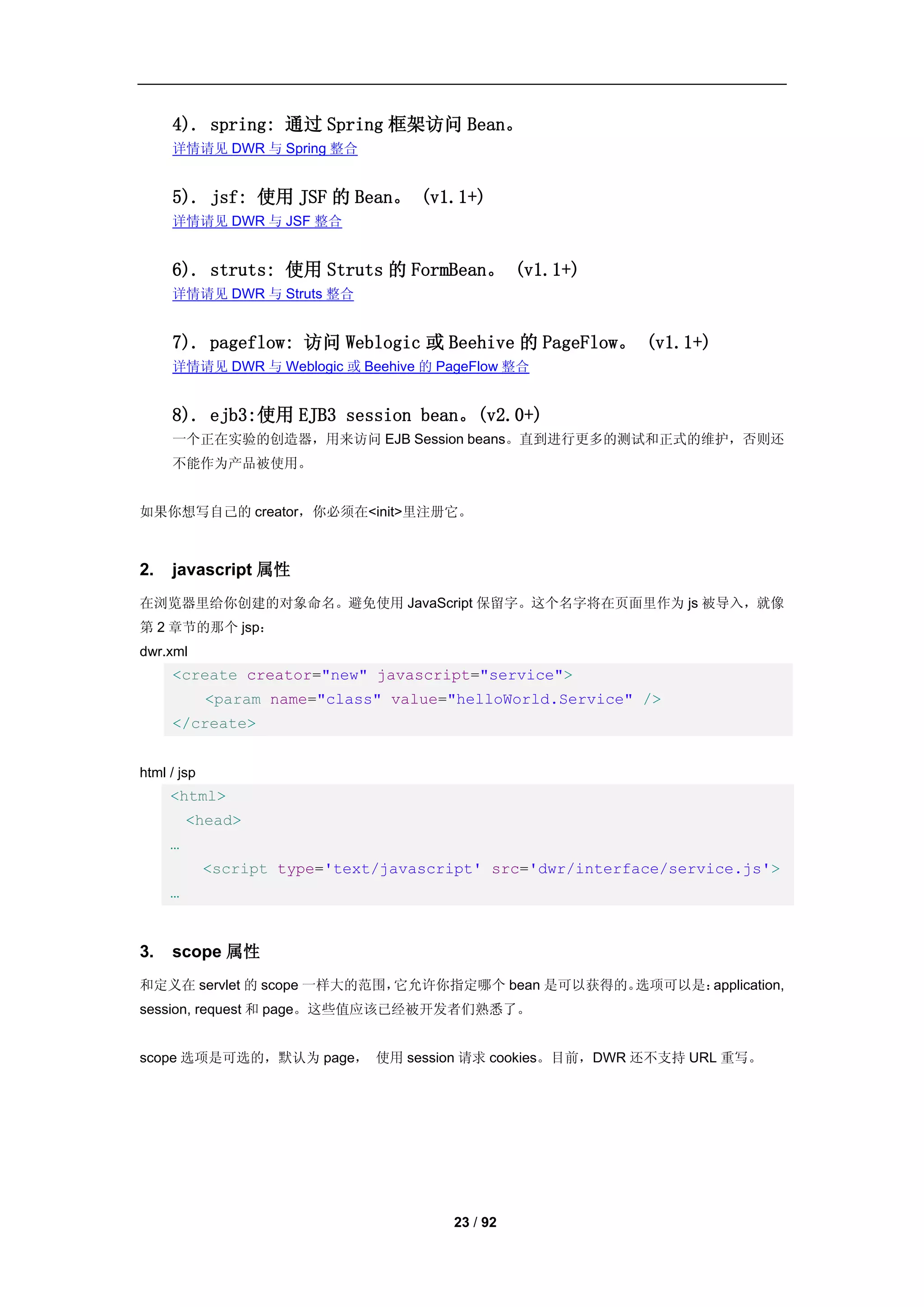 4). spring: 通过 Spring 框架访问 Bean。
     详情请见 DWR 与 Spring 整合


     5). jsf: 使用 JSF 的 Bean。 (v1.1+)
     详情请见 DWR 与 JSF 整合


     6). struts: 使用 Struts 的 FormBean。 (v1.1+)
     详情请见 DWR 与 Struts 整合


     7). pageflow: 访问 Weblogic 或 Beehive 的 PageFlow。 (v1.1+)
     详情请见 DWR 与 Weblogic 或 Beehive 的 PageFlow 整合


     8). ejb3:使用 EJB3 session bean。(v2.0+)
     一个正在实验的创造器，用来访问 EJB Session beans。直到进行更多的测试和正式的维护，否则还
     不能作为产品被使用。


如果你想写自己的 creator，你必须在<init>里注册它。



2.   javascript 属性
在浏览器里给你创建的对象命名。避免使用 JavaScript 保留字。这个名字将在页面里作为 js 被导入，就像
第 2 章节的那个 jsp：
dwr.xml
     <create creator="new" javascript="service">
             <param name="class" value="helloWorld.Service" />
     </create>


html / jsp
     <html>
         <head>
     …
             <script type='text/javascript' src='dwr/interface/service.js'>
     …


3.   scope 属性
和定义在 servlet 的 scope 一样大的范围，它允许你指定哪个 bean 是可以获得的。选项可以是：application,
session, request 和 page。这些值应该已经被开发者们熟悉了。


scope 选项是可选的，默认为 page， 使用 session 请求 cookies。目前，DWR 还不支持 URL 重写。




                                       23 / 92
 