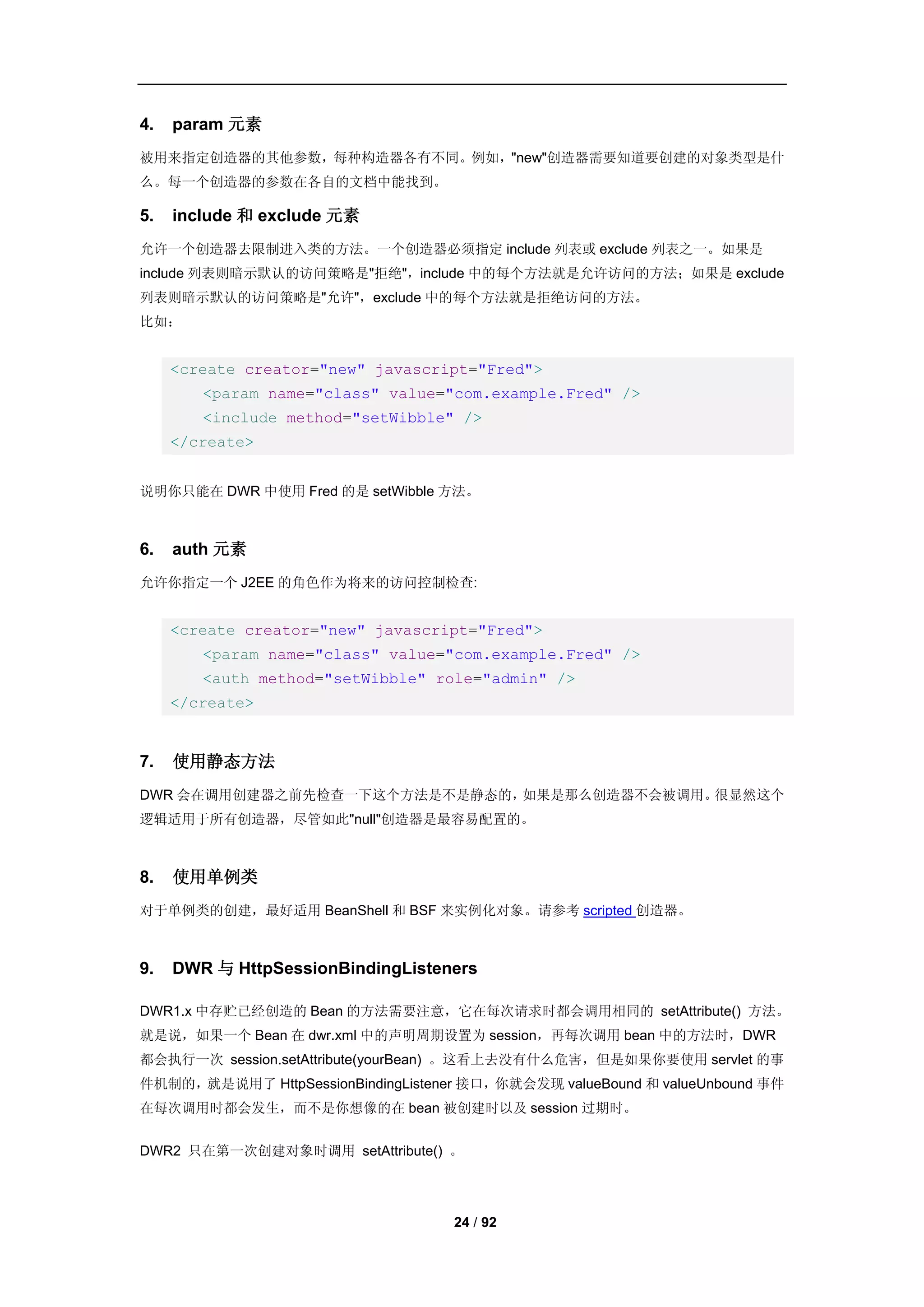 4.   param 元素
被用来指定创造器的其他参数，每种构造器各有不同。例如，"new"创造器需要知道要创建的对象类型是什
么。每一个创造器的参数在各自的文档中能找到。

5.   include 和 exclude 元素
允许一个创造器去限制进入类的方法。一个创造器必须指定 include 列表或 exclude 列表之一。如果是
include 列表则暗示默认的访问策略是"拒绝"，include 中的每个方法就是允许访问的方法；如果是 exclude
列表则暗示默认的访问策略是"允许"，exclude 中的每个方法就是拒绝访问的方法。
比如：


     <create creator="new" javascript="Fred">
        <param name="class" value="com.example.Fred" />
        <include method="setWibble" />
     </create>


说明你只能在 DWR 中使用 Fred 的是 setWibble 方法。



6.   auth 元素
允许你指定一个 J2EE 的角色作为将来的访问控制检查:


     <create creator="new" javascript="Fred">
        <param name="class" value="com.example.Fred" />
        <auth method="setWibble" role="admin" />
     </create>


7.   使用静态方法
DWR 会在调用创建器之前先检查一下这个方法是不是静态的，如果是那么创造器不会被调用。很显然这个
逻辑适用于所有创造器，尽管如此"null"创造器是最容易配置的。



8.   使用单例类
对于单例类的创建，最好适用 BeanShell 和 BSF 来实例化对象。请参考 scripted 创造器。



9.   DWR 与 HttpSessionBindingListeners

DWR1.x 中存贮已经创造的 Bean 的方法需要注意，它在每次请求时都会调用相同的 setAttribute() 方法。
就是说，如果一个 Bean 在 dwr.xml 中的声明周期设置为 session，再每次调用 bean 中的方法时，DWR
都会执行一次 session.setAttribute(yourBean) 。这看上去没有什么危害，但是如果你要使用 servlet 的事
件机制的，就是说用了 HttpSessionBindingListener 接口，你就会发现 valueBound 和 valueUnbound 事件
在每次调用时都会发生，而不是你想像的在 bean 被创建时以及 session 过期时。


DWR2 只在第一次创建对象时调用 setAttribute() 。




                                    24 / 92
 