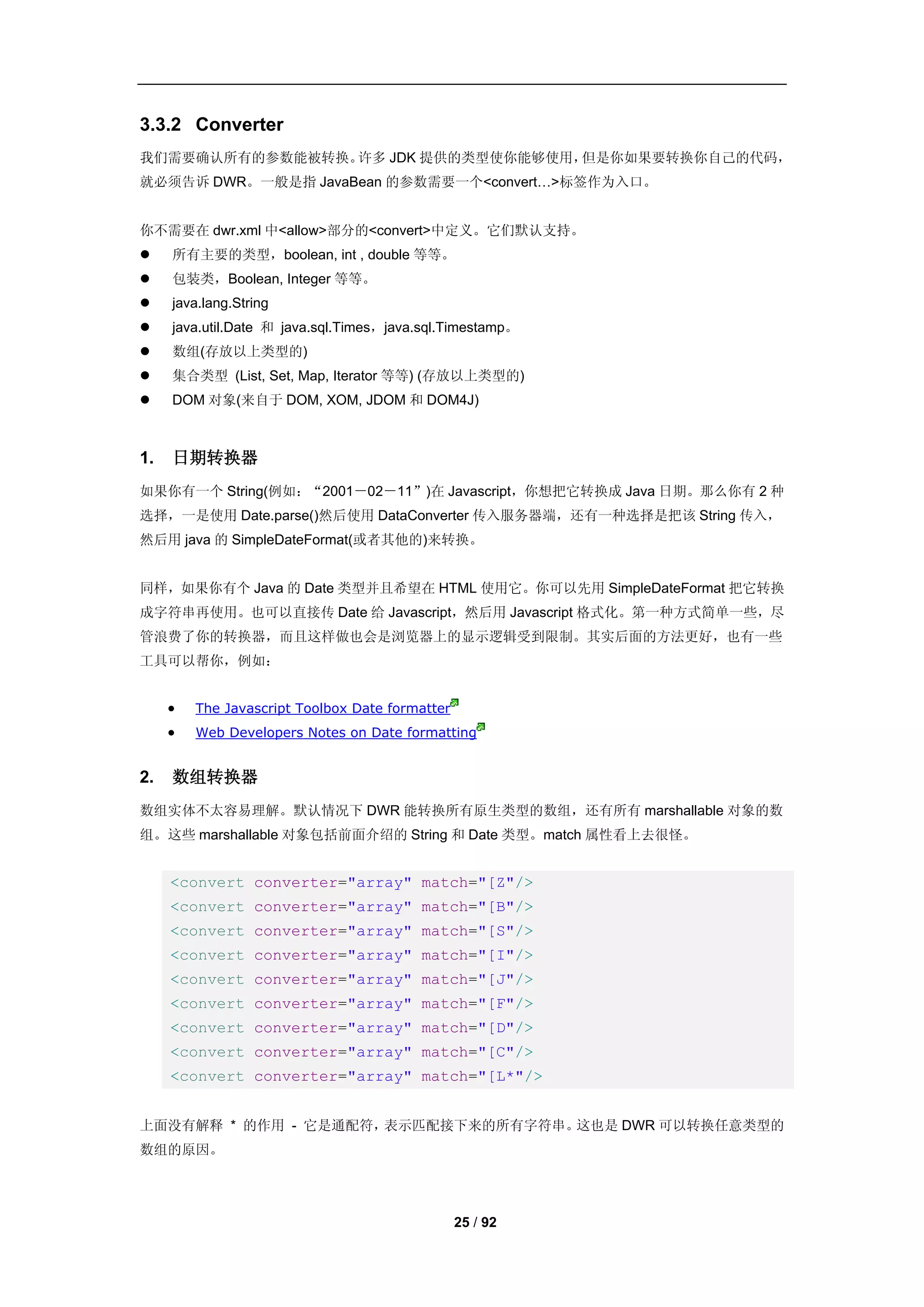 3.3.2 Converter
我们需要确认所有的参数能被转换。许多 JDK 提供的类型使你能够使用，但是你如果要转换你自己的代码，
就必须告诉 DWR。一般是指 JavaBean 的参数需要一个<convert…>标签作为入口。


你不需要在 dwr.xml 中<allow>部分的<convert>中定义。它们默认支持。
    所有主要的类型，boolean, int , double 等等。
    包装类，Boolean, Integer 等等。
    java.lang.String
    java.util.Date 和 java.sql.Times，java.sql.Timestamp。
    数组(存放以上类型的)
    集合类型 (List, Set, Map, Iterator 等等) (存放以上类型的)
    DOM 对象(来自于 DOM, XOM, JDOM 和 DOM4J)



1.   日期转换器
如果你有一个 String(例如：“2001－02－11”)在 Javascript，你想把它转换成 Java 日期。那么你有 2 种
选择，一是使用 Date.parse()然后使用 DataConverter 传入服务器端，还有一种选择是把该 String 传入，
然后用 java 的 SimpleDateFormat(或者其他的)来转换。


同样，如果你有个 Java 的 Date 类型并且希望在 HTML 使用它。你可以先用 SimpleDateFormat 把它转换
成字符串再使用。也可以直接传 Date 给 Javascript，然后用 Javascript 格式化。第一种方式简单一些，尽
管浪费了你的转换器，而且这样做也会是浏览器上的显示逻辑受到限制。其实后面的方法更好，也有一些
工具可以帮你，例如：


        The Javascript Toolbox Date formatter
        Web Developers Notes on Date formatting


2.   数组转换器
数组实体不太容易理解。默认情况下 DWR 能转换所有原生类型的数组，还有所有 marshallable 对象的数
组。这些 marshallable 对象包括前面介绍的 String 和 Date 类型。match 属性看上去很怪。


     <convert converter="array" match="[Z"/>
     <convert converter="array" match="[B"/>
     <convert converter="array" match="[S"/>
     <convert converter="array" match="[I"/>
     <convert converter="array" match="[J"/>
     <convert converter="array" match="[F"/>
     <convert converter="array" match="[D"/>
     <convert converter="array" match="[C"/>
     <convert converter="array" match="[L*"/>


上面没有解释 * 的作用 - 它是通配符，表示匹配接下来的所有字符串。这也是 DWR 可以转换任意类型的
数组的原因。




                                                 25 / 92
 
