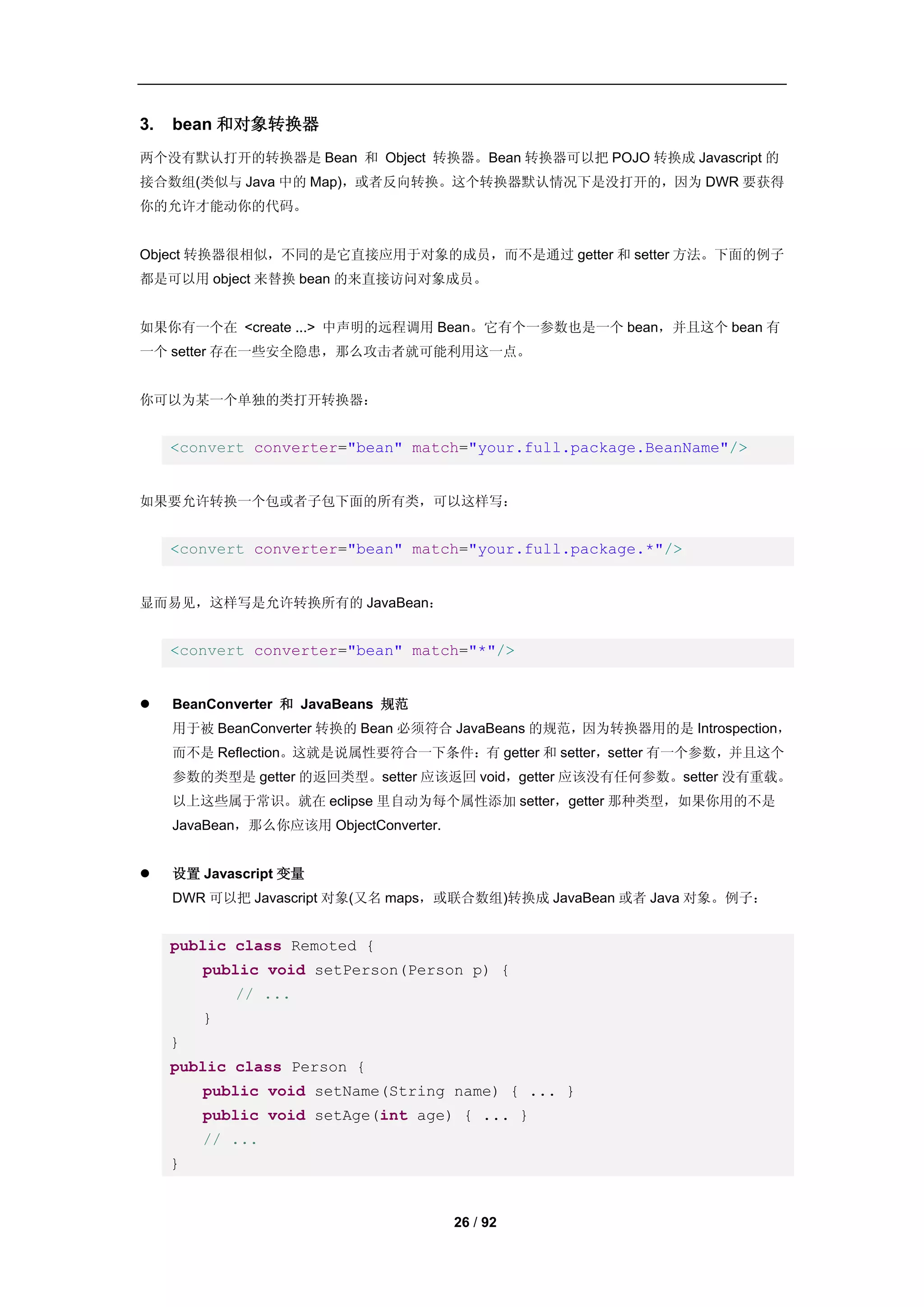 3.   bean 和对象转换器
两个没有默认打开的转换器是 Bean 和 Object 转换器。Bean 转换器可以把 POJO 转换成 Javascript 的
接合数组(类似与 Java 中的 Map)，或者反向转换。这个转换器默认情况下是没打开的，因为 DWR 要获得
你的允许才能动你的代码。


Object 转换器很相似，不同的是它直接应用于对象的成员，而不是通过 getter 和 setter 方法。下面的例子
都是可以用 object 来替换 bean 的来直接访问对象成员。


如果你有一个在 <create ...> 中声明的远程调用 Bean。它有个一参数也是一个 bean，并且这个 bean 有
一个 setter 存在一些安全隐患，那么攻击者就可能利用这一点。


你可以为某一个单独的类打开转换器：


     <convert converter="bean" match="your.full.package.BeanName"/>


如果要允许转换一个包或者子包下面的所有类，可以这样写：


     <convert converter="bean" match="your.full.package.*"/>


显而易见，这样写是允许转换所有的 JavaBean：


     <convert converter="bean" match="*"/>


    BeanConverter 和 JavaBeans 规范
     用于被 BeanConverter 转换的 Bean 必须符合 JavaBeans 的规范，因为转换器用的是 Introspection，
     而不是 Reflection。这就是说属性要符合一下条件：有 getter 和 setter，setter 有一个参数，并且这个
     参数的类型是 getter 的返回类型。setter 应该返回 void，getter 应该没有任何参数。setter 没有重载。
     以上这些属于常识。就在 eclipse 里自动为每个属性添加 setter，getter 那种类型，如果你用的不是
     JavaBean，那么你应该用 ObjectConverter.


    设置 Javascript 变量
     DWR 可以把 Javascript 对象(又名 maps，或联合数组)转换成 JavaBean 或者 Java 对象。例子：


     public class Remoted {
         public void setPerson(Person p) {
             // ...
         }
     }
     public class Person {
         public void setName(String name) { ... }
         public void setAge(int age) { ... }
         // ...
     }


                                        26 / 92
 