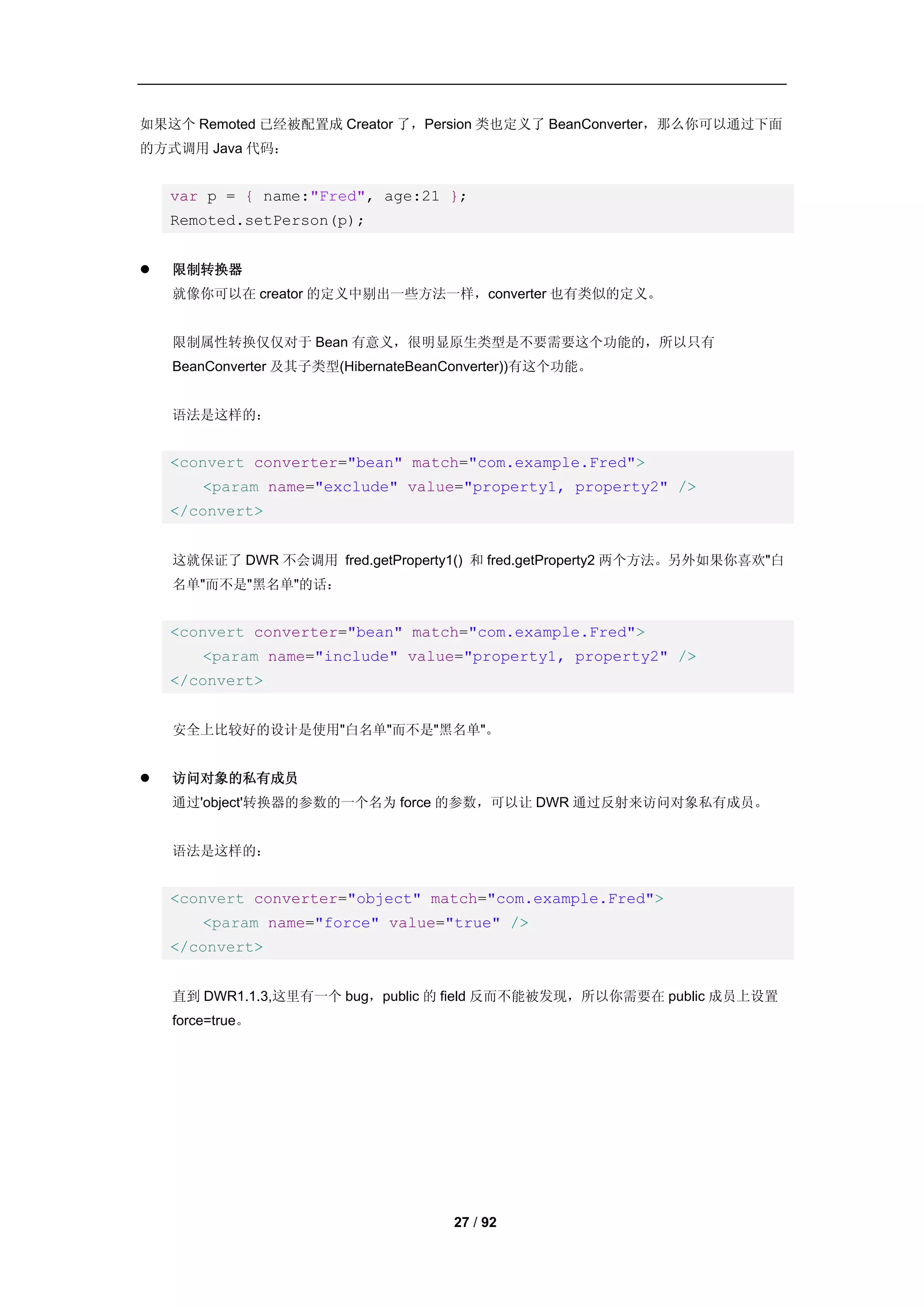 如果这个 Remoted 已经被配置成 Creator 了，Persion 类也定义了 BeanConverter，那么你可以通过下面
的方式调用 Java 代码：


    var p = { name:"Fred", age:21 };
    Remoted.setPerson(p);


   限制转换器
    就像你可以在 creator 的定义中剔出一些方法一样，converter 也有类似的定义。


    限制属性转换仅仅对于 Bean 有意义，很明显原生类型是不要需要这个功能的，所以只有
    BeanConverter 及其子类型(HibernateBeanConverter))有这个功能。


    语法是这样的：


    <convert converter="bean" match="com.example.Fred">
        <param name="exclude" value="property1, property2" />
    </convert>


    这就保证了 DWR 不会调用 fred.getProperty1() 和 fred.getProperty2 两个方法。另外如果你喜欢"白
    名单"而不是"黑名单"的话：


    <convert converter="bean" match="com.example.Fred">
        <param name="include" value="property1, property2" />
    </convert>


    安全上比较好的设计是使用"白名单"而不是"黑名单"。


   访问对象的私有成员
    通过'object'转换器的参数的一个名为 force 的参数，可以让 DWR 通过反射来访问对象私有成员。


    语法是这样的：


    <convert converter="object" match="com.example.Fred">
        <param name="force" value="true" />
    </convert>


    直到 DWR1.1.3,这里有一个 bug，public 的 field 反而不能被发现，所以你需要在 public 成员上设置
    force=true。




                                     27 / 92
 