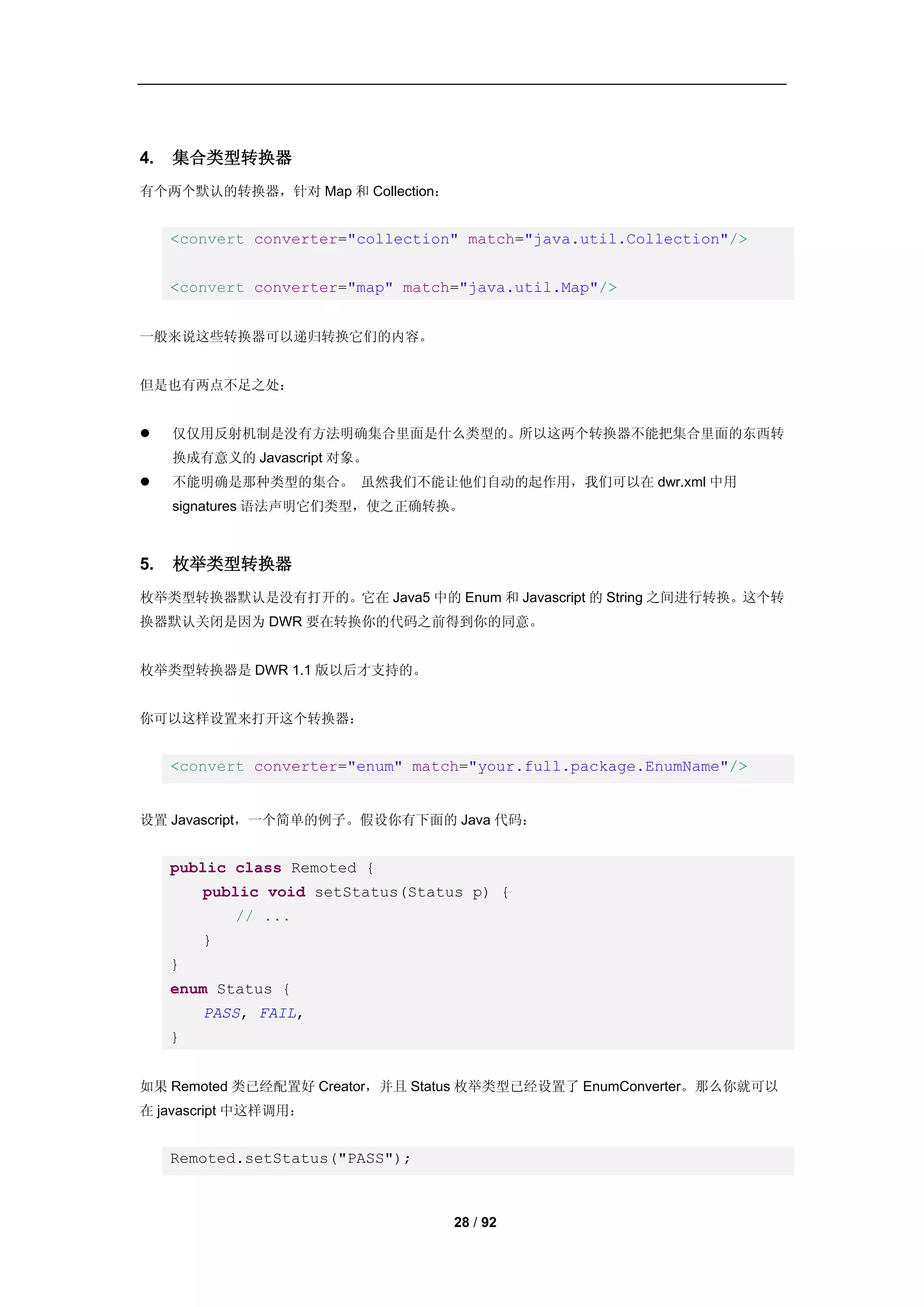 4.   集合类型转换器
有个两个默认的转换器，针对 Map 和 Collection：


     <convert converter="collection" match="java.util.Collection"/>


     <convert converter="map" match="java.util.Map"/>


一般来说这些转换器可以递归转换它们的内容。


但是也有两点不足之处：


    仅仅用反射机制是没有方法明确集合里面是什么类型的。所以这两个转换器不能把集合里面的东西转
     换成有意义的 Javascript 对象。
    不能明确是那种类型的集合。 虽然我们不能让他们自动的起作用，我们可以在 dwr.xml 中用
     signatures 语法声明它们类型，使之正确转换。



5.   枚举类型转换器
枚举类型转换器默认是没有打开的。它在 Java5 中的 Enum 和 Javascript 的 String 之间进行转换。这个转
换器默认关闭是因为 DWR 要在转换你的代码之前得到你的同意。


枚举类型转换器是 DWR 1.1 版以后才支持的。


你可以这样设置来打开这个转换器：


     <convert converter="enum" match="your.full.package.EnumName"/>


设置 Javascript，一个简单的例子。假设你有下面的 Java 代码：


     public class Remoted {
         public void setStatus(Status p) {
             // ...
         }
     }
     enum Status {
         PASS, FAIL,
     }


如果 Remoted 类已经配置好 Creator，并且 Status 枚举类型已经设置了 EnumConverter。那么你就可以
在 javascript 中这样调用：


     Remoted.setStatus("PASS");



                                   28 / 92
 
