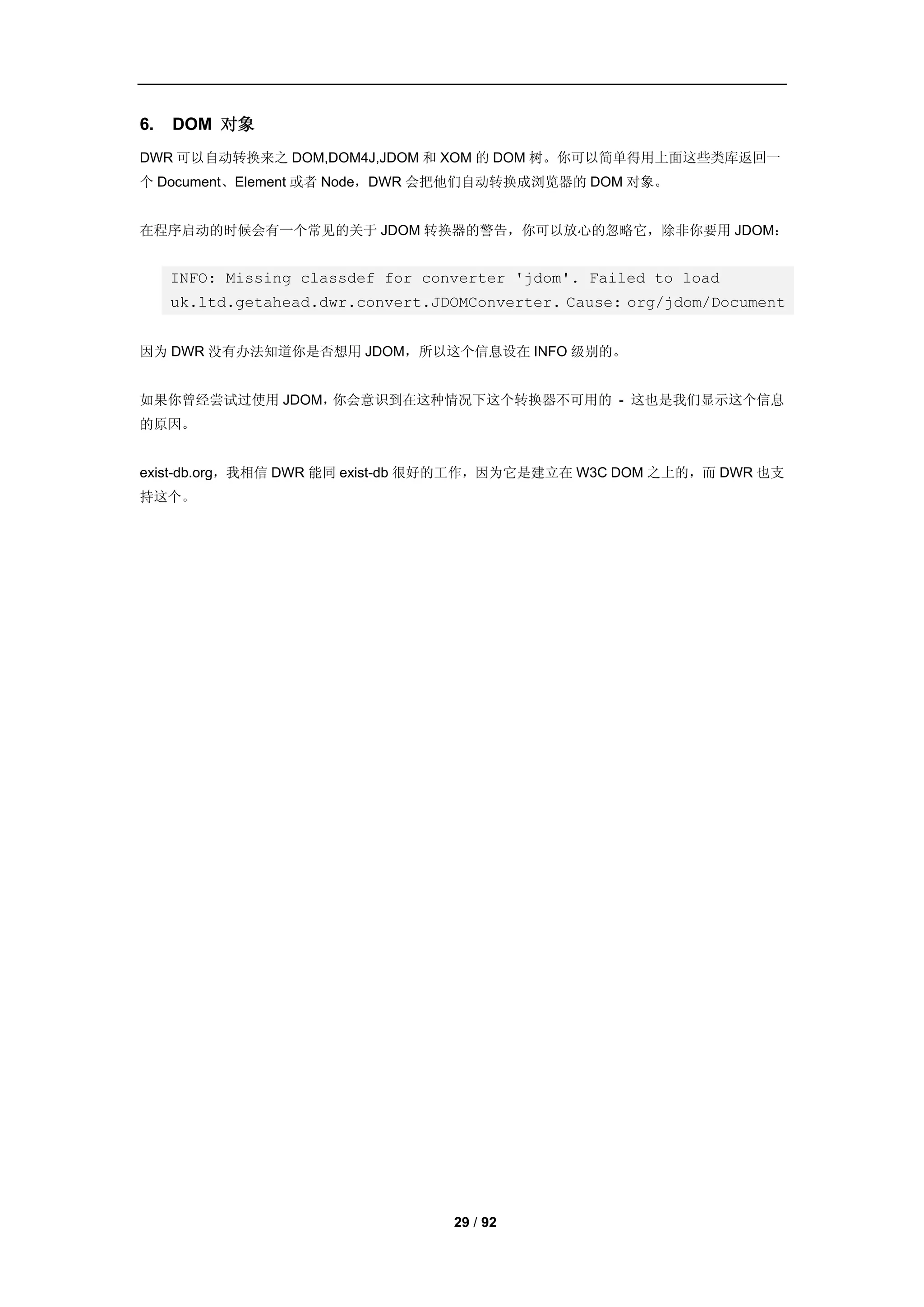 6.   DOM 对象
DWR 可以自动转换来之 DOM,DOM4J,JDOM 和 XOM 的 DOM 树。你可以简单得用上面这些类库返回一
个 Document、Element 或者 Node，DWR 会把他们自动转换成浏览器的 DOM 对象。


在程序启动的时候会有一个常见的关于 JDOM 转换器的警告，你可以放心的忽略它，除非你要用 JDOM：


     INFO: Missing classdef for converter 'jdom'. Failed to load
     uk.ltd.getahead.dwr.convert.JDOMConverter. Cause: org/jdom/Document


因为 DWR 没有办法知道你是否想用 JDOM，所以这个信息设在 INFO 级别的。


如果你曾经尝试过使用 JDOM，你会意识到在这种情况下这个转换器不可用的 - 这也是我们显示这个信息
的原因。


exist-db.org，我相信 DWR 能同 exist-db 很好的工作，因为它是建立在 W3C DOM 之上的，而 DWR 也支
持这个。




                                   29 / 92
 