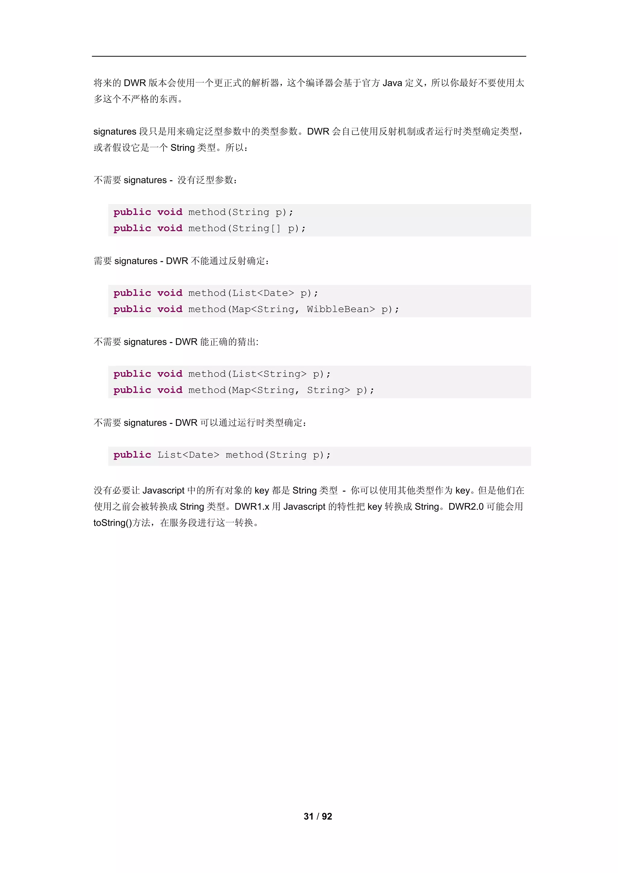 将来的 DWR 版本会使用一个更正式的解析器，这个编译器会基于官方 Java 定义，所以你最好不要使用太
多这个不严格的东西。


signatures 段只是用来确定泛型参数中的类型参数。DWR 会自己使用反射机制或者运行时类型确定类型，
或者假设它是一个 String 类型。所以：


不需要 signatures - 没有泛型参数：


   public void method(String p);
   public void method(String[] p);


需要 signatures - DWR 不能通过反射确定：


   public void method(List<Date> p);
   public void method(Map<String, WibbleBean> p);


不需要 signatures - DWR 能正确的猜出:


   public void method(List<String> p);
   public void method(Map<String, String> p);


不需要 signatures - DWR 可以通过运行时类型确定：


   public List<Date> method(String p);


没有必要让 Javascript 中的所有对象的 key 都是 String 类型 - 你可以使用其他类型作为 key。但是他们在
使用之前会被转换成 String 类型。DWR1.x 用 Javascript 的特性把 key 转换成 String。DWR2.0 可能会用
toString()方法，在服务段进行这一转换。




                                   31 / 92
 