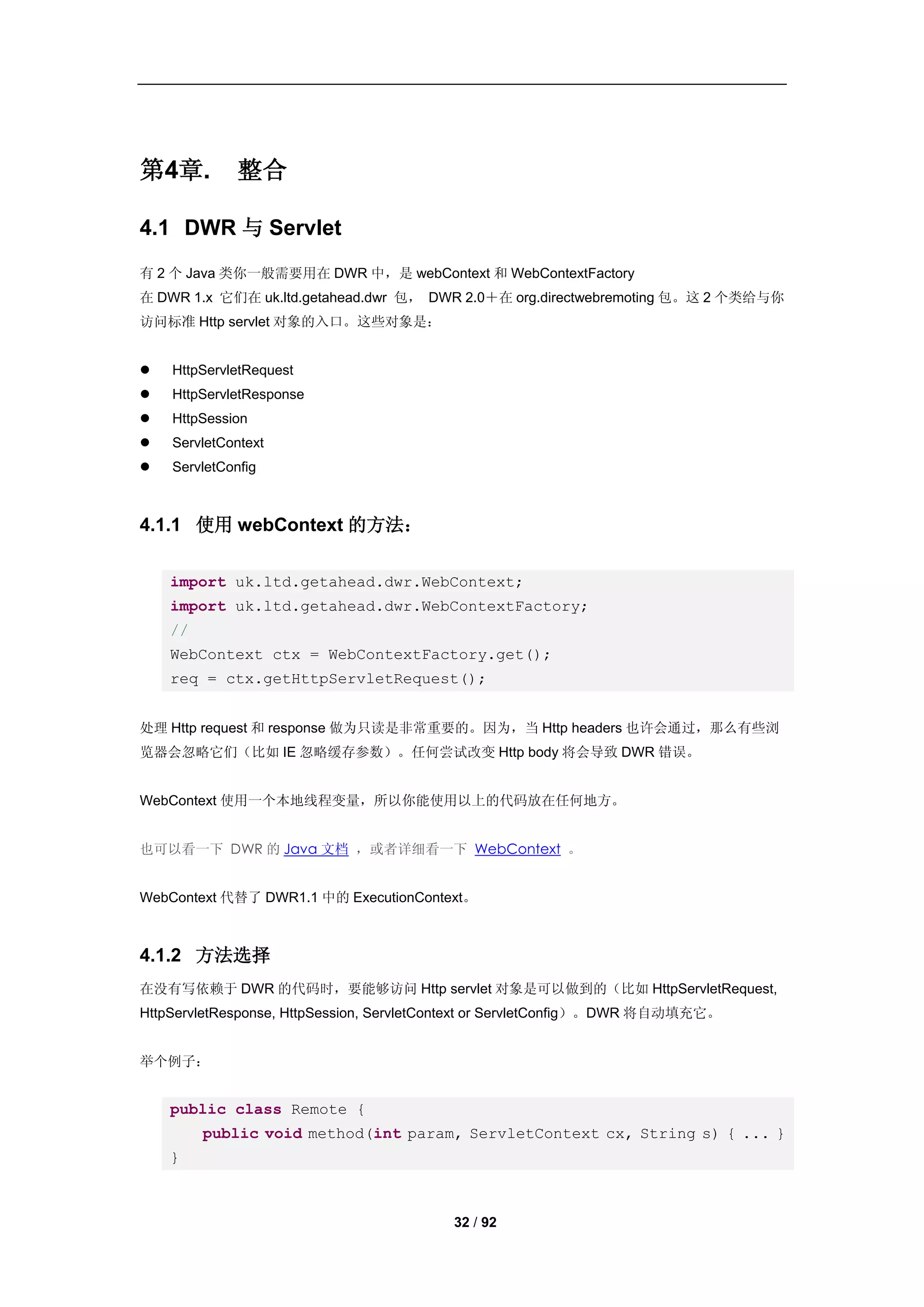 第4章.          整合

4.1 DWR 与 Servlet
有 2 个 Java 类你一般需要用在 DWR 中，是 webContext 和 WebContextFactory
在 DWR 1.x 它们在 uk.ltd.getahead.dwr 包， DWR 2.0＋在 org.directwebremoting 包。这 2 个类给与你
访问标准 Http servlet 对象的入口。这些对象是：


   HttpServletRequest
   HttpServletResponse
   HttpSession
   ServletContext
   ServletConfig



4.1.1 使用 webContext 的方法：

    import uk.ltd.getahead.dwr.WebContext;
    import uk.ltd.getahead.dwr.WebContextFactory;
    //
    WebContext ctx = WebContextFactory.get();
    req = ctx.getHttpServletRequest();


处理 Http request 和 response 做为只读是非常重要的。因为，当 Http headers 也许会通过，那么有些浏
览器会忽略它们（比如 IE 忽略缓存参数）。任何尝试改变 Http body 将会导致 DWR 错误。


WebContext 使用一个本地线程变量，所以你能使用以上的代码放在任何地方。


也可以看一下 DWR 的 Java 文档 ，或者详细看一下 WebContext 。


WebContext 代替了 DWR1.1 中的 ExecutionContext。



4.1.2 方法选择
在没有写依赖于 DWR 的代码时，要能够访问 Http servlet 对象是可以做到的（比如 HttpServletRequest,
HttpServletResponse, HttpSession, ServletContext or ServletConfig）。DWR 将自动填充它。


举个例子：


    public class Remote {
         public void method(int param, ServletContext cx, String s) { ... }
    }



                                          32 / 92
 