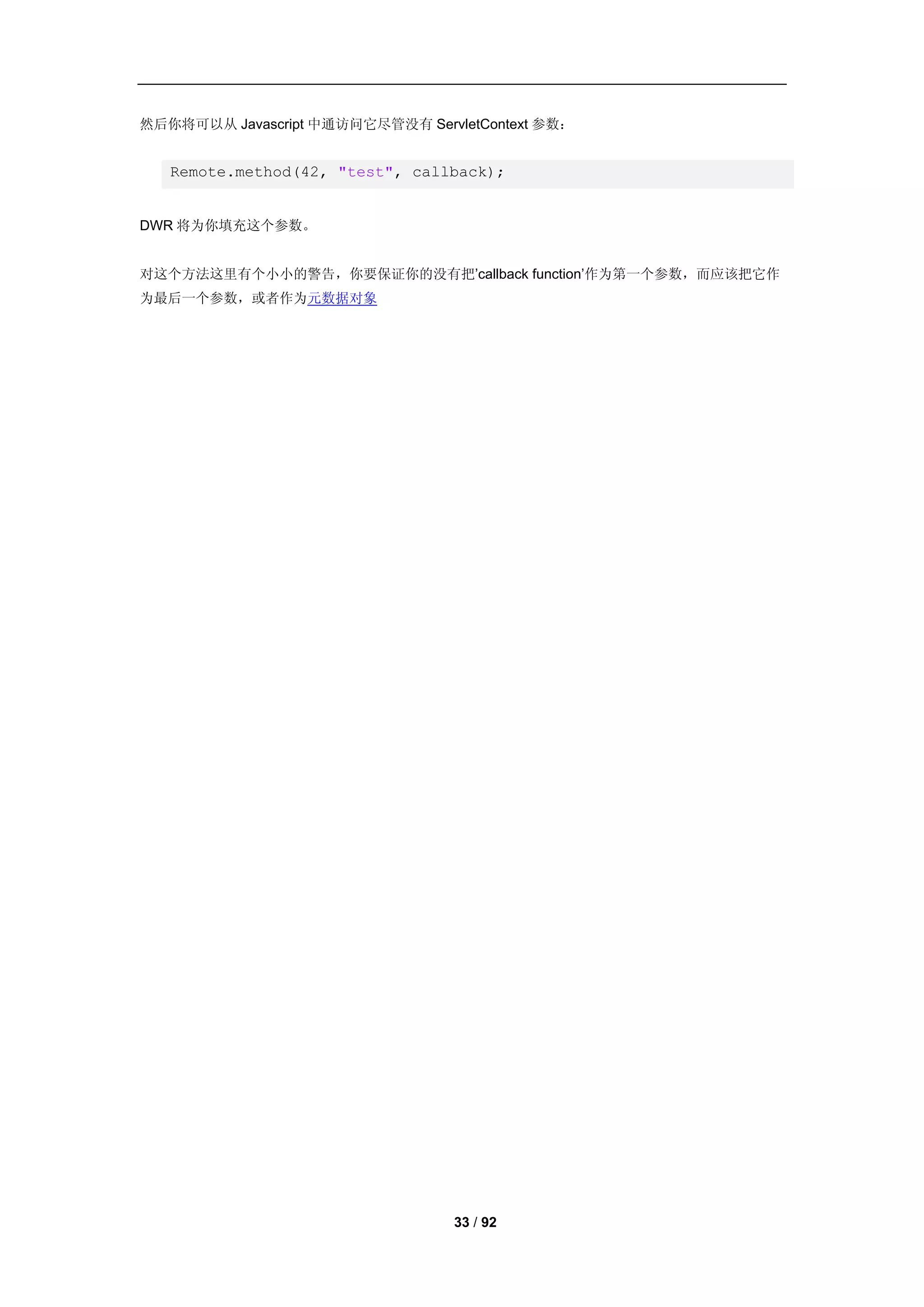 然后你将可以从 Javascript 中通访问它尽管没有 ServletContext 参数：


   Remote.method(42, "test", callback);


DWR 将为你填充这个参数。


对这个方法这里有个小小的警告，你要保证你的没有把’callback function’作为第一个参数，而应该把它作
为最后一个参数，或者作为元数据对象




                                  33 / 92
 