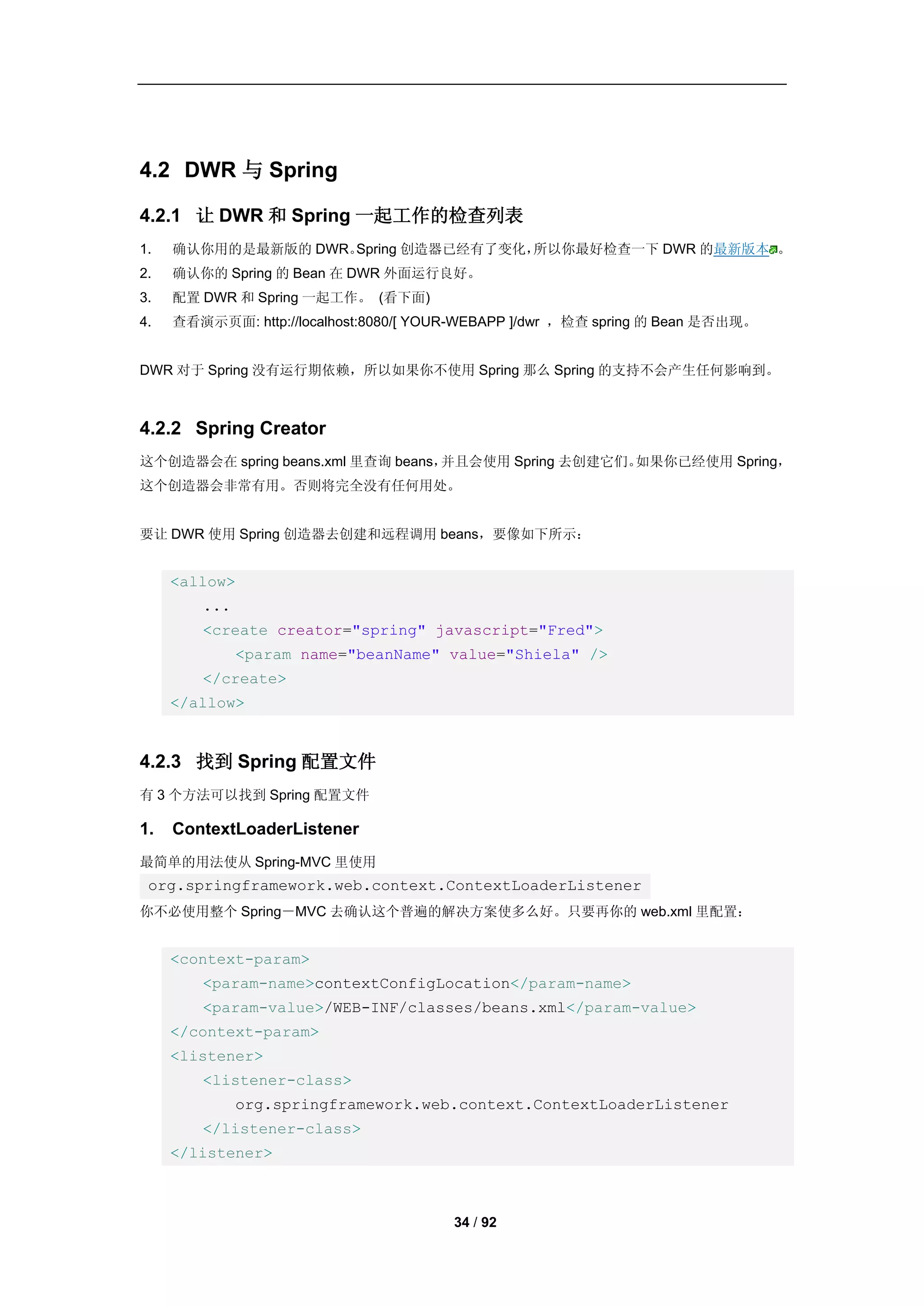 4.2 DWR 与 Spring

4.2.1 让 DWR 和 Spring 一起工作的检查列表
1.   确认你用的是最新版的 DWR。Spring 创造器已经有了变化，所以你最好检查一下 DWR 的最新版本 。
2.   确认你的 Spring 的 Bean 在 DWR 外面运行良好。
3.   配置 DWR 和 Spring 一起工作。 (看下面)
4.   查看演示页面: http://localhost:8080/[ YOUR-WEBAPP ]/dwr ，检查 spring 的 Bean 是否出现。


DWR 对于 Spring 没有运行期依赖，所以如果你不使用 Spring 那么 Spring 的支持不会产生任何影响到。



4.2.2 Spring Creator
这个创造器会在 spring beans.xml 里查询 beans，并且会使用 Spring 去创建它们。如果你已经使用 Spring，
这个创造器会非常有用。否则将完全没有任何用处。


要让 DWR 使用 Spring 创造器去创建和远程调用 beans，要像如下所示：


     <allow>
        ...
        <create creator="spring" javascript="Fred">
              <param name="beanName" value="Shiela" />
        </create>
     </allow>


4.2.3 找到 Spring 配置文件
有 3 个方法可以找到 Spring 配置文件

1.   ContextLoaderListener
最简单的用法使从 Spring-MVC 里使用
 org.springframework.web.context.ContextLoaderListener
你不必使用整个 Spring－MVC 去确认这个普遍的解决方案使多么好。只要再你的 web.xml 里配置：


     <context-param>
        <param-name>contextConfigLocation</param-name>
        <param-value>/WEB-INF/classes/beans.xml</param-value>
     </context-param>
     <listener>
        <listener-class>
              org.springframework.web.context.ContextLoaderListener
        </listener-class>
     </listener>



                                        34 / 92
 