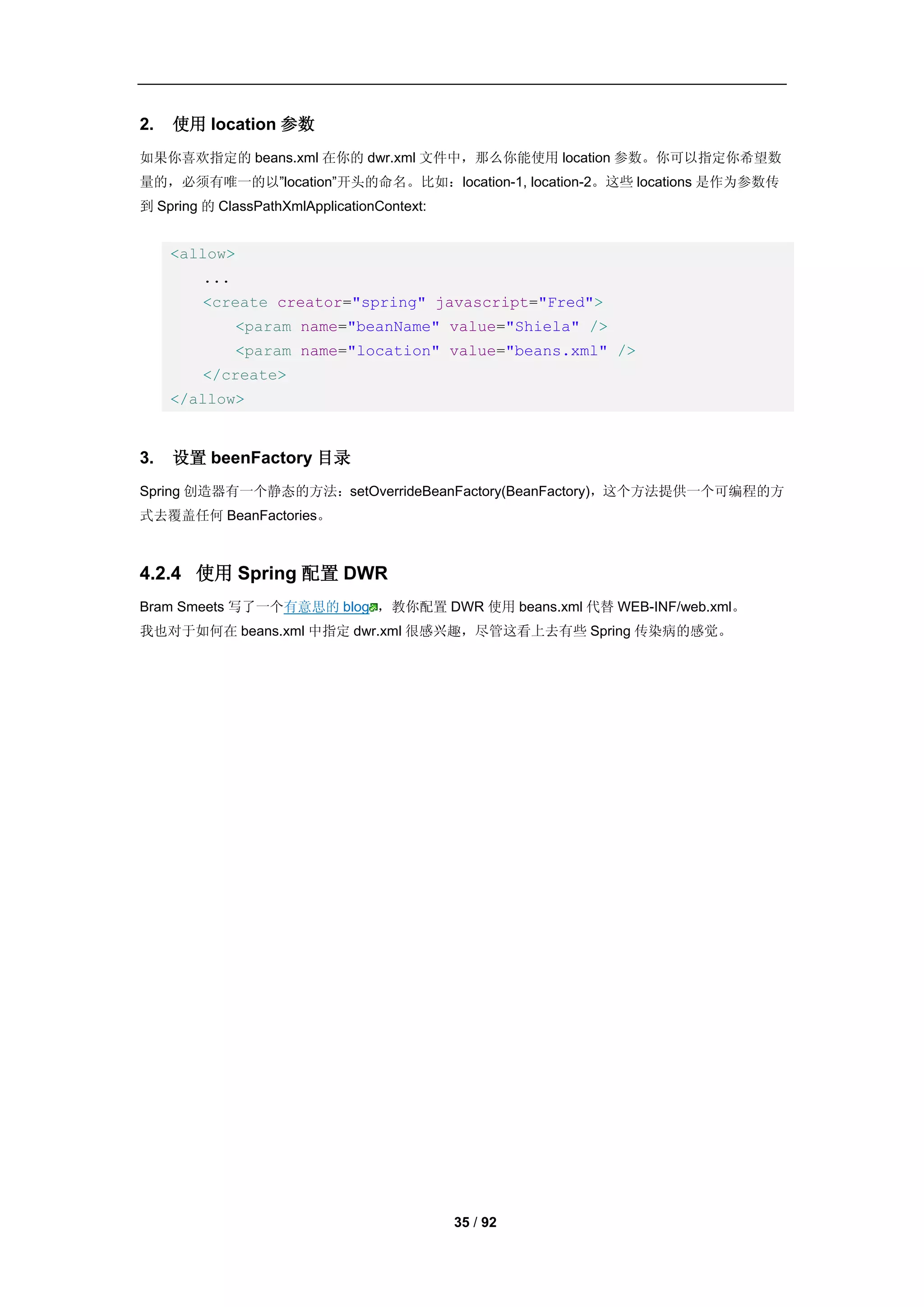 2.   使用 location 参数
如果你喜欢指定的 beans.xml 在你的 dwr.xml 文件中，那么你能使用 location 参数。你可以指定你希望数
量的，必须有唯一的以”location”开头的命名。比如：location-1, location-2。这些 locations 是作为参数传
到 Spring 的 ClassPathXmlApplicationContext:


     <allow>
         ...
         <create creator="spring" javascript="Fred">
               <param name="beanName" value="Shiela" />
               <param name="location" value="beans.xml" />
         </create>
     </allow>


3.   设置 beenFactory 目录
Spring 创造器有一个静态的方法：setOverrideBeanFactory(BeanFactory)，这个方法提供一个可编程的方
式去覆盖任何 BeanFactories。



4.2.4 使用 Spring 配置 DWR
Bram Smeets 写了一个有意思的 blog ，教你配置 DWR 使用 beans.xml 代替 WEB-INF/web.xml。
我也对于如何在 beans.xml 中指定 dwr.xml 很感兴趣，尽管这看上去有些 Spring 传染病的感觉。




                                             35 / 92
 