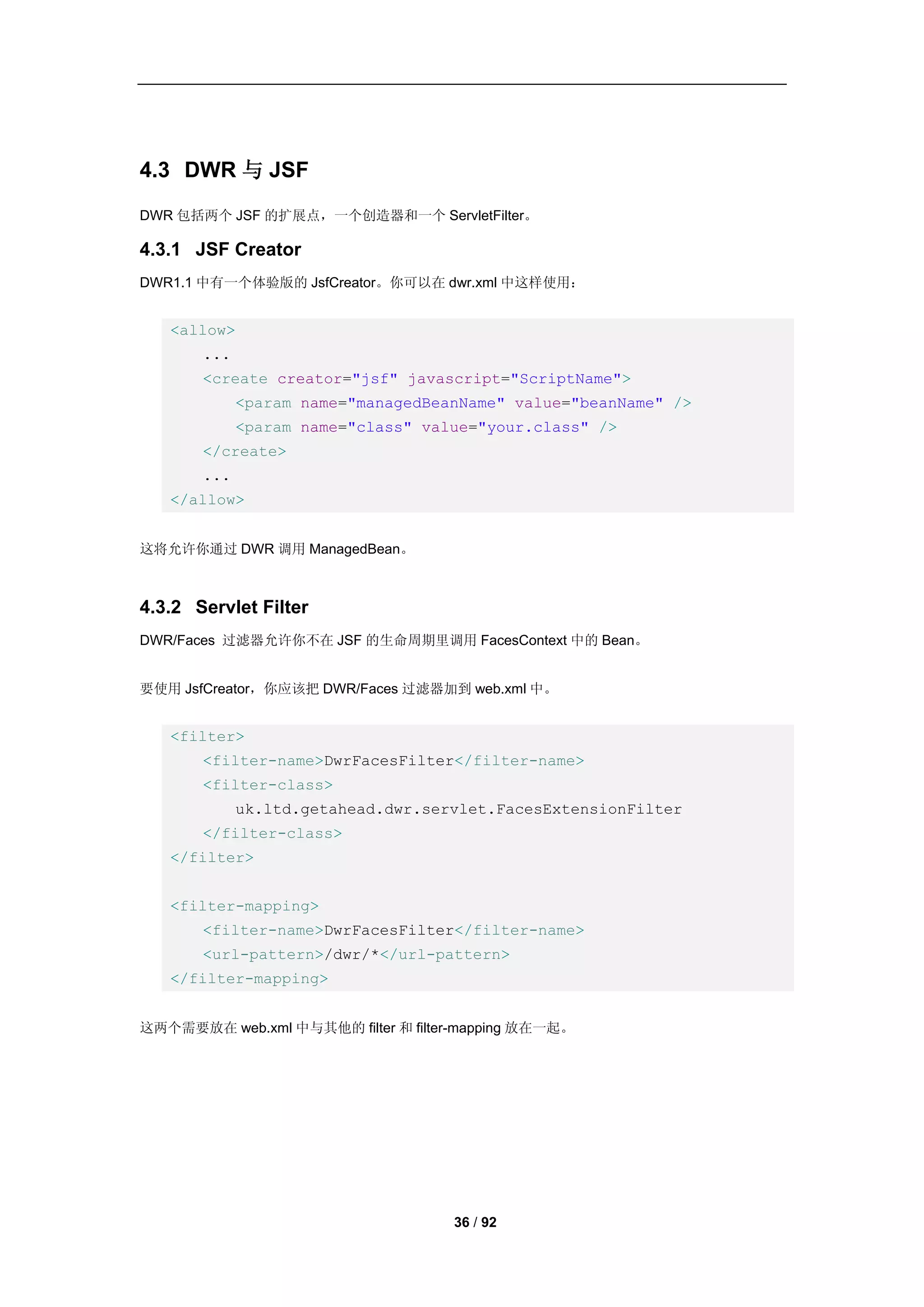 4.3 DWR 与 JSF
DWR 包括两个 JSF 的扩展点，一个创造器和一个 ServletFilter。

4.3.1 JSF Creator
DWR1.1 中有一个体验版的 JsfCreator。你可以在 dwr.xml 中这样使用：


   <allow>
       ...
       <create creator="jsf" javascript="ScriptName">
             <param name="managedBeanName" value="beanName" />
             <param name="class" value="your.class" />
       </create>
       ...
   </allow>


这将允许你通过 DWR 调用 ManagedBean。



4.3.2 Servlet Filter
DWR/Faces 过滤器允许你不在 JSF 的生命周期里调用 FacesContext 中的 Bean。


要使用 JsfCreator，你应该把 DWR/Faces 过滤器加到 web.xml 中。


   <filter>
       <filter-name>DwrFacesFilter</filter-name>
       <filter-class>
             uk.ltd.getahead.dwr.servlet.FacesExtensionFilter
       </filter-class>
   </filter>


   <filter-mapping>
       <filter-name>DwrFacesFilter</filter-name>
       <url-pattern>/dwr/*</url-pattern>
   </filter-mapping>


这两个需要放在 web.xml 中与其他的 filter 和 filter-mapping 放在一起。




                                    36 / 92
 