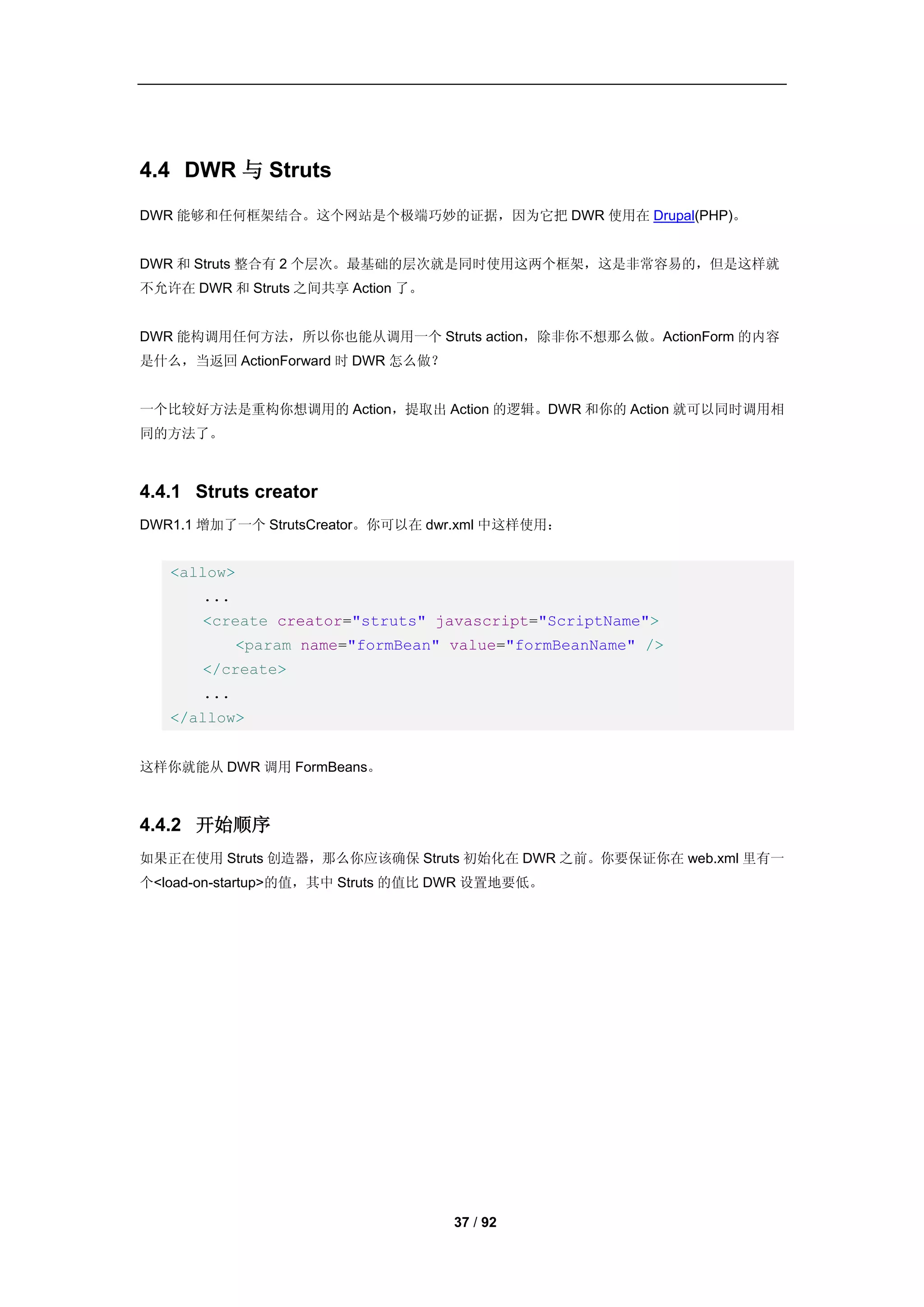 4.4 DWR 与 Struts
DWR 能够和任何框架结合。这个网站是个极端巧妙的证据，因为它把 DWR 使用在 Drupal(PHP)。


DWR 和 Struts 整合有 2 个层次。最基础的层次就是同时使用这两个框架，这是非常容易的，但是这样就
不允许在 DWR 和 Struts 之间共享 Action 了。


DWR 能构调用任何方法，所以你也能从调用一个 Struts action，除非你不想那么做。ActionForm 的内容
是什么，当返回 ActionForward 时 DWR 怎么做？


一个比较好方法是重构你想调用的 Action，提取出 Action 的逻辑。DWR 和你的 Action 就可以同时调用相
同的方法了。



4.4.1 Struts creator
DWR1.1 增加了一个 StrutsCreator。你可以在 dwr.xml 中这样使用：


   <allow>
       ...
       <create creator="struts" javascript="ScriptName">
             <param name="formBean" value="formBeanName" />
       </create>
       ...
   </allow>


这样你就能从 DWR 调用 FormBeans。



4.4.2 开始顺序
如果正在使用 Struts 创造器，那么你应该确保 Struts 初始化在 DWR 之前。你要保证你在 web.xml 里有一
个<load-on-startup>的值，其中 Struts 的值比 DWR 设置地要低。




                                    37 / 92
 