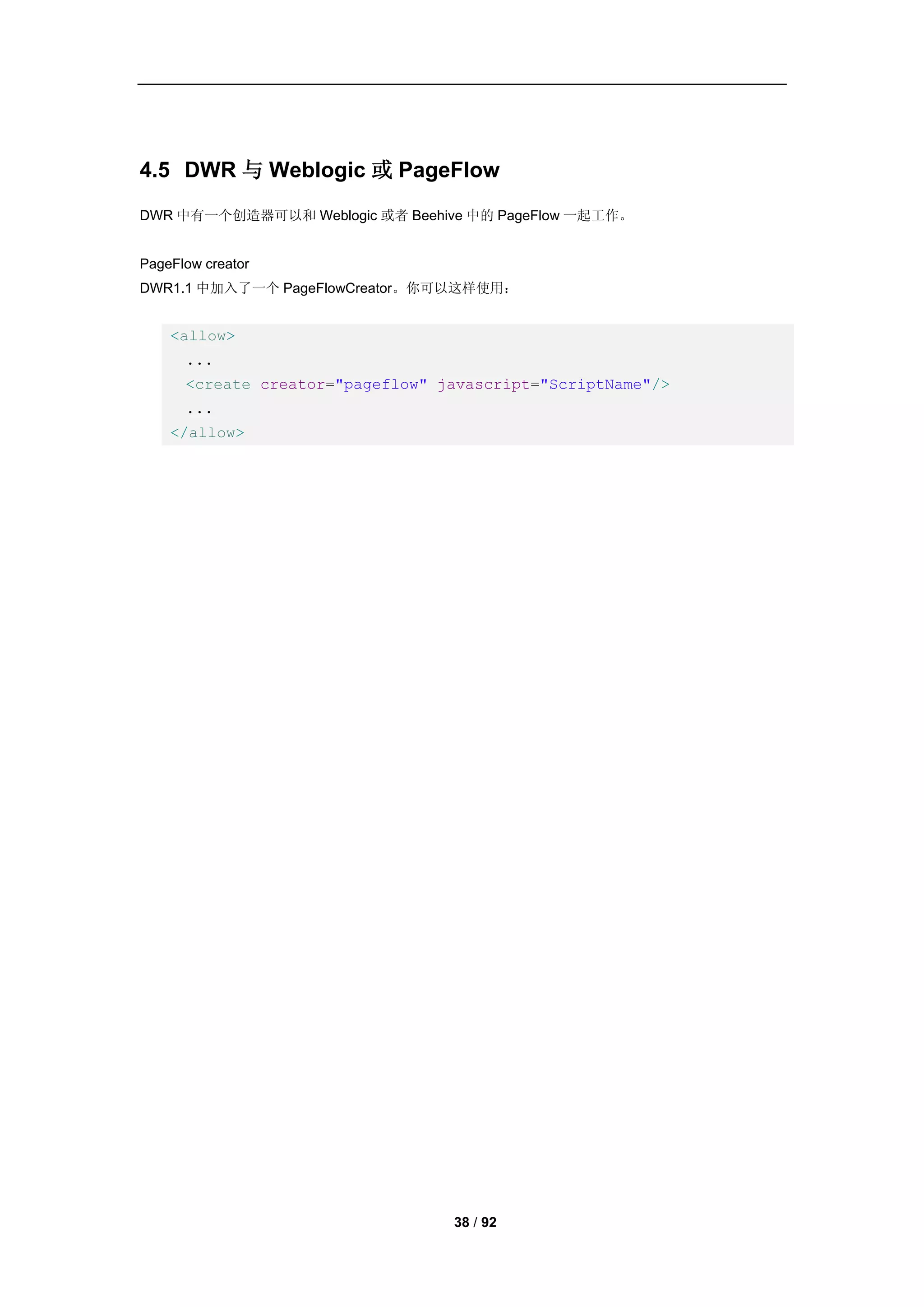 4.5 DWR 与 Weblogic 或 PageFlow
DWR 中有一个创造器可以和 Weblogic 或者 Beehive 中的 PageFlow 一起工作。


PageFlow creator
DWR1.1 中加入了一个 PageFlowCreator。你可以这样使用：


    <allow>
      ...
      <create creator="pageflow" javascript="ScriptName"/>
      ...
    </allow>




                                  38 / 92
 