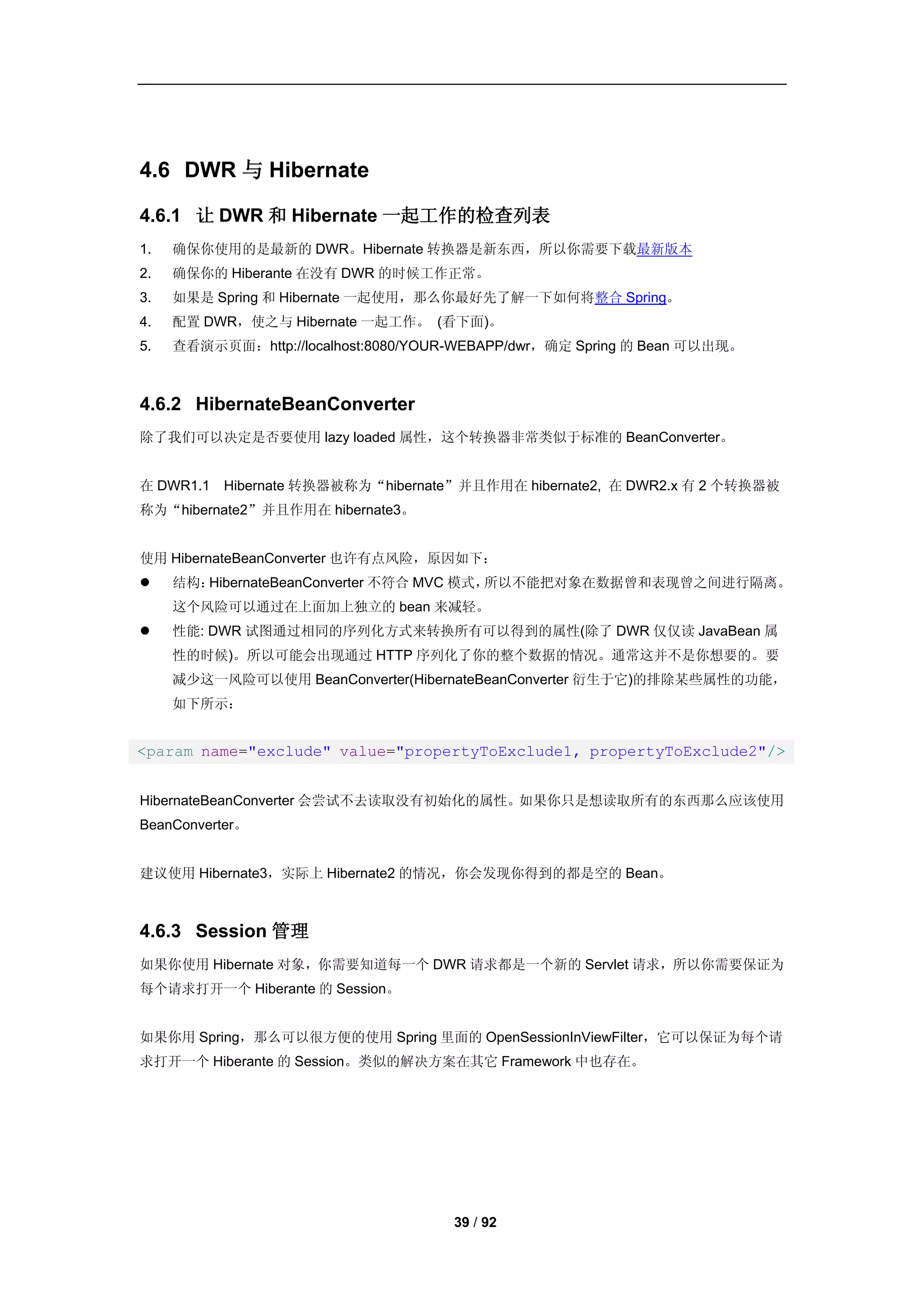 4.6 DWR 与 Hibernate

4.6.1 让 DWR 和 Hibernate 一起工作的检查列表
1.   确保你使用的是最新的 DWR。Hibernate 转换器是新东西，所以你需要下载最新版本
2.   确保你的 Hiberante 在没有 DWR 的时候工作正常。
3.   如果是 Spring 和 Hibernate 一起使用，那么你最好先了解一下如何将整合 Spring。
4.   配置 DWR，使之与 Hibernate 一起工作。 (看下面)。
5.   查看演示页面：http://localhost:8080/YOUR-WEBAPP/dwr，确定 Spring 的 Bean 可以出现。



4.6.2 HibernateBeanConverter
除了我们可以决定是否要使用 lazy loaded 属性，这个转换器非常类似于标准的 BeanConverter。


在 DWR1.1   Hibernate 转换器被称为“hibernate”并且作用在 hibernate2, 在 DWR2.x 有 2 个转换器被
称为“hibernate2”并且作用在 hibernate3。


使用 HibernateBeanConverter 也许有点风险，原因如下：
    结构：HibernateBeanConverter 不符合 MVC 模式，所以不能把对象在数据曾和表现曾之间进行隔离。
     这个风险可以通过在上面加上独立的 bean 来减轻。
    性能: DWR 试图通过相同的序列化方式来转换所有可以得到的属性(除了 DWR 仅仅读 JavaBean 属
     性的时候)。所以可能会出现通过 HTTP 序列化了你的整个数据的情况。通常这并不是你想要的。要
     减少这一风险可以使用 BeanConverter(HibernateBeanConverter 衍生于它)的排除某些属性的功能，
     如下所示：


<param name="exclude" value="propertyToExclude1, propertyToExclude2"/>


HibernateBeanConverter 会尝试不去读取没有初始化的属性。如果你只是想读取所有的东西那么应该使用
BeanConverter。


建议使用 Hibernate3，实际上 Hibernate2 的情况，你会发现你得到的都是空的 Bean。



4.6.3 Session 管理
如果你使用 Hibernate 对象，你需要知道每一个 DWR 请求都是一个新的 Servlet 请求，所以你需要保证为
每个请求打开一个 Hiberante 的 Session。


如果你用 Spring，那么可以很方便的使用 Spring 里面的 OpenSessionInViewFilter，它可以保证为每个请
求打开一个 Hiberante 的 Session。类似的解决方案在其它 Framework 中也存在。




                                      39 / 92
 